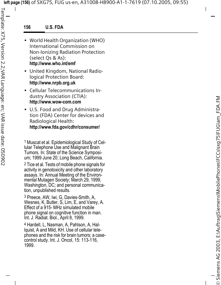 U.S. FDA156&copy; Siemens AG 2003, E:\Auftrag\Siemens\MobilePhones\FCCs\sxg75\FUG\am_FDA.FMleft page (156) of SXG75, FUG us-en, A31008-H8900-A1-1-7619 (07.10.2005, 09:55)Template: X75, Version 2.2;VAR Language: en; VAR issue date: 050902&bull; World Health Organization (WHO) International Commission on Non-Ionizing Radiation Protection (select Qs &amp; As): http://www.who.int/emf&bull; United Kingdom, National Radio-logical Protection Board: http://www.nrpb.org.uk&bull; Cellular Telecommunications In-dustry Association (CTIA): http://www.wow-com.com&bull; U.S. Food and Drug Administra-tion (FDA) Center for devices and Radiological Health: http://www.fda.gov/cdhr/consumer/1 Muscat et al. Epidemiological Study of Cel-lular Telephone Use and Malignant Brain Tumors. In: State of the Science Symposi-um; 1999 June 20; Long Beach, California.2 Tice et al. Tests of mobile phone signals for activity in genotoxicity and other laboratory assays. In: Annual Meeting of the Environ-mental Mutagen Society; March 29, 1999, Washington, DC; and personal communica-tion, unpublished results.3 Preece, AW, Iwi, G, Davies-Smith, A, Wesnes, K, Butler, S, Lim, E, and Varey, A. Effect of a 915- MHz simulated mobile phone signal on cognitive function in man. Int. J. Radiat. Biol., April 8, 1999.4 Hardell, L, Nasman, A, Pahlson, A, Hal-lquist, A and Mild, KH. Use of cellular tele-phones and the risk for brain tumors; a case-control study. Int. J. Oncol, 15: 113-116, 1999.