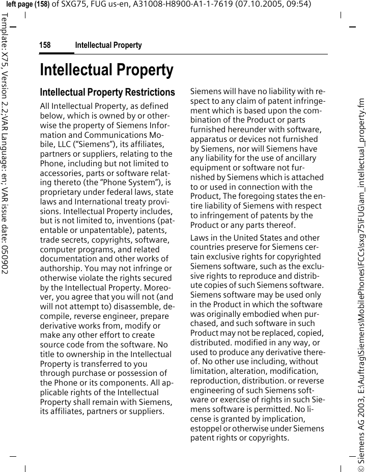 Intellectual Property158&copy; Siemens AG 2003, E:\Auftrag\Siemens\MobilePhones\FCCs\sxg75\FUG\am_intellectual_property.fmleft page (158) of SXG75, FUG us-en, A31008-H8900-A1-1-7619 (07.10.2005, 09:54)Template: X75, Version 2.2;VAR Language: en; VAR issue date: 050902Intellectual PropertyIntellectual Property RestrictionsAll Intellectual Property, as defined below, which is owned by or other-wise the property of Siemens Infor-mation and Communications Mo-bile, LLC (&ldquo;Siemens&rdquo;), its affiliates, partners or suppliers, relating to the Phone, including but not limited to accessories, parts or software relat-ing thereto (the &ldquo;Phone System&rdquo;), is proprietary under federal laws, state laws and International treaty provi-sions. Intellectual Property includes, but is not limited to, inventions (pat-entable or unpatentable), patents, trade secrets, copyrights, software, computer programs, and related documentation and other works of authorship. You may not infringe or otherwise violate the rights secured by the Intellectual Property. Moreo-ver, you agree that you will not (and will not attempt to) disassemble, de-compile, reverse engineer, prepare derivative works from, modify or make any other effort to create source code from the software. No title to ownership in the Intellectual Property is transferred to you through purchase or possession of the Phone or its components. All ap-plicable rights of the Intellectual Property shall remain with Siemens, its affiliates, partners or suppliers.Siemens will have no liability with re-spect to any claim of patent infringe-ment which is based upon the com-bination of the Product or parts furnished hereunder with software, apparatus or devices not furnished by Siemens, nor will Siemens have any liability for the use of ancillary equipment or software not fur-nished by Siemens which is attached to or used in connection with the Product, The foregoing states the en-tire liability of Siemens with respect to infringement of patents by the Product or any parts thereof.Laws in the United States and other countries preserve for Siemens cer-tain exclusive rights for copyrighted Siemens software, such as the exclu-sive rights to reproduce and distrib-ute copies of such Siemens software. Siemens software may be used only in the Product in which the software was originally embodied when pur-chased, and such software in such Product may not be replaced, copied, distributed. modified in any way, or used to produce any derivative there-of. No other use including, without limitation, alteration, modification, reproduction, distribution. or reverse engineering of such Siemens soft-ware or exercise of rights in such Sie-mens software is permitted. No li-cense is granted by implication, estoppel or otherwise under Siemens patent rights or copyrights.