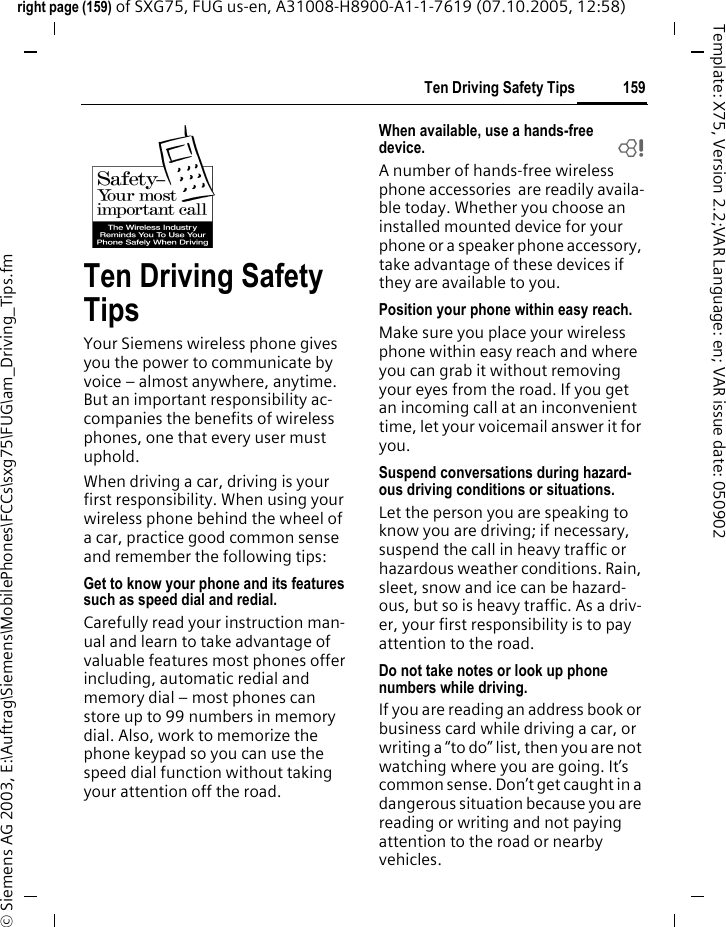 159Ten Driving Safety Tipsright page (159) of SXG75, FUG us-en, A31008-H8900-A1-1-7619 (07.10.2005, 12:58)&copy; Siemens AG 2003, E:\Auftrag\Siemens\MobilePhones\FCCs\sxg75\FUG\am_Driving_Tips.fmTemplate: X75, Version 2.2;VAR Language: en; VAR issue date: 050902Ten Driving Safety TipsYour Siemens wireless phone gives you the power to communicate by voice &ndash; almost anywhere, anytime. But an important responsibility ac-companies the benefits of wireless phones, one that every user must uphold.When driving a car, driving is your first responsibility. When using your wireless phone behind the wheel of a car, practice good common sense and remember the following tips:Get to know your phone and its features such as speed dial and redial.Carefully read your instruction man-ual and learn to take advantage of valuable features most phones offer including, automatic redial and memory dial &ndash; most phones can store up to 99 numbers in memory dial. Also, work to memorize the phone keypad so you can use the speed dial function without taking your attention off the road.When available, use a hands-free device. bA number of hands-free wireless phone accessories  are readily availa-ble today. Whether you choose an installed mounted device for your phone or a speaker phone accessory, take advantage of these devices if they are available to you.Position your phone within easy reach.Make sure you place your wireless phone within easy reach and where you can grab it without removing your eyes from the road. If you get an incoming call at an inconvenient time, let your voicemail answer it for you.Suspend conversations during hazard-ous driving conditions or situations.Let the person you are speaking to know you are driving; if necessary, suspend the call in heavy traffic or hazardous weather conditions. Rain, sleet, snow and ice can be hazard-ous, but so is heavy traffic. As a driv-er, your first responsibility is to pay attention to the road.Do not take notes or look up phone numbers while driving.If you are reading an address book or business card while driving a car, or writing a &ldquo;to do&rdquo; list, then you are not watching where you are going. It&rsquo;s common sense. Don&rsquo;t get caught in a dangerous situation because you are reading or writing and not paying attention to the road or nearby vehicles.