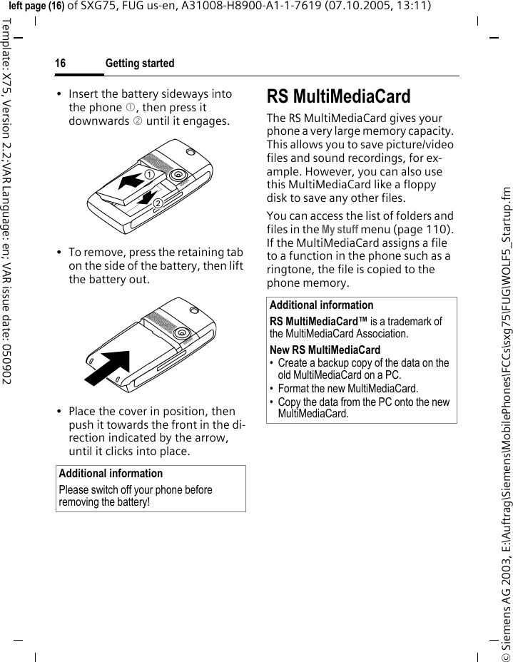 Getting started16&copy; Siemens AG 2003, E:\Auftrag\Siemens\MobilePhones\FCCs\sxg75\FUG\WOLF5_Startup.fmleft page (16) of SXG75, FUG us-en, A31008-H8900-A1-1-7619 (07.10.2005, 13:11)Template: X75, Version 2.2;VAR Language: en; VAR issue date: 050902&bull; Insert the battery sideways into the phone 1, then press it downwards 2 until it engages. &bull; To remove, press the retaining tab on the side of the battery, then lift the battery out.&bull; Place the cover in position, then push it towards the front in the di-rection indicated by the arrow, until it clicks into place.RS MultiMediaCardThe RS MultiMediaCard gives your phone a very large memory capacity. This allows you to save picture/video files and sound recordings, for ex-ample. However, you can also use this MultiMediaCard like a floppy disk to save any other files.You can access the list of folders and files in the My stuff menu (page 110). If the MultiMediaCard assigns a file to a function in the phone such as a ringtone, the file is copied to the phone memory.Additional informationPlease switch off your phone before removing the battery!Additional informationRS MultiMediaCard&trade; is a trademark of the MultiMediaCard Association.New RS MultiMediaCard &bull; Create a backup copy of the data on the old MultiMediaCard on a PC.&bull; Format the new MultiMediaCard.&bull; Copy the data from the PC onto the new MultiMediaCard.