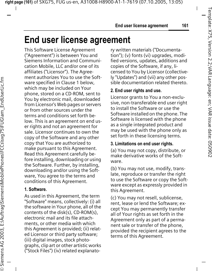 161End user license agreementright page (161) of SXG75, FUG us-en, A31008-H8900-A1-1-7619 (07.10.2005, 13:05)&copy; Siemens AG 2003, E:\Auftrag\Siemens\MobilePhones\FCCs\sxg75\FUG\am_EndUserLic.fmTemplate: X75, Version 2.2;VAR Language: en; VAR issue date: 050902End user license agreementThis Software License Agreement ("Agreement") is between You and Siemens Information and Communi-cation Mobile, LLC and/or one of its affiliates ("Licensor"). The Agree-ment authorizes You to use the Soft-ware specified in Clause 1 below, which may be included on Your phone, stored on a CD-ROM, sent to You by electronic mail, downloaded from Licensor's Web pages or servers or from other sources under the terms and conditions set forth be-low. This is an agreement on end us-er rights and not an agreement for sale. Licensor continues to own the copy of the Software and any other copy that You are authorized to make pursuant to this Agreement. Read this Agreement carefully be-fore installing, downloading or using the Software. Further, by installing, downloading and/or using the Soft-ware, You agree to the terms and conditions of this Agreement.1. Software.As used in this Agreement, the term "Software" means, collectively: (i) all the software in Your phone, all of the contents of the disk(s), CD-ROM(s), electronic mail and its file attach-ments, or other media with which this Agreement is provided; (ii) relat-ed Licensor or third party software; (iii) digital images, stock photo-graphs, clip art or other artistic works ("Stock Files") (iv) related explanato-ry written materials ("Documenta-tion"); (v) fonts (vi) upgrades, modi-fied versions, updates, additions and copies of the Software, if any, li-censed to You by Licensor (collective-ly "Updates") and (vii) any other pos-sible documentation related thereto.2. End user rights and use.Licensor grants to You a non-exclu-sive, non-transferable end user right to install the Software or use the Software installed on the phone. The Software is licensed with the phone as a single integrated product and may be used with the phone only as set forth in these licensing terms.3. Limitations on end user rights.(a) You may not copy, distribute, or make derivative works of the Soft-ware.(b) You may not use, modify, trans-late, reproduce or transfer the right to use the Software or copy the Soft-ware except as expressly provided in this Agreement.(c) You may not resell, sublicense, rent, lease or lend the Software; ex-cept You may permanently transfer all of Your rights as set forth in the Agreement only as part of a perma-nent sale or transfer of the phone, provided the recipient agrees to the terms of this Agreement.