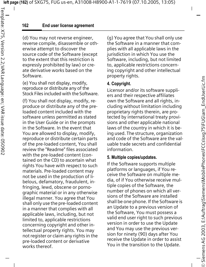 End user license agreement162&copy; Siemens AG 2003, E:\Auftrag\Siemens\MobilePhones\FCCs\sxg75\FUG\am_EndUserLic.fmleft page (162) of SXG75, FUG us-en, A31008-H8900-A1-1-7619 (07.10.2005, 13:05)Template: X75, Version 2.2;VAR Language: en; VAR issue date: 050902(d) You may not reverse engineer, reverse compile, disassemble or oth-erwise attempt to discover the source code of the Software (except to the extent that this restriction is expressly prohibited by law) or cre-ate derivative works based on the Software.(e) You shall not display, modify, reproduce or distribute any of the Stock Files included with the Software.(f) You shall not display, modify, re-produce or distribute any of the pre-loaded content included with the software unless permitted as stated in the User Guide or in the prompts in the Software. In the event that You are allowed to display, modify, reproduce or distribute certain parts of the pre-loaded content, You shall review the "Readme" files associated with the pre-loaded content (con-tained on the CD) to ascertain what rights You have with respect to such materials. Pre-loaded content may not be used in the production of li-belous, defamatory, fraudulent, in-fringing, lewd, obscene or porno-graphic material or in any otherwise illegal manner. You agree that You shall only use the pre-loaded content in a manner that complies with all applicable laws, including, but not limited to, applicable restrictions concerning copyright and other in-tellectual property rights. You may not register or claim any rights in the pre-loaded content or derivative works thereof.(g) You agree that You shall only use the Software in a manner that com-plies with all applicable laws in the jurisdiction in which You use the Software, including, but not limited to, applicable restrictions concern-ing copyright and other intellectual property rights.4. Copyright.Licensor and/or its software suppli-ers and their respective affiliates own the Software and all rights, in-cluding without limitation including proprietary rights therein, are pro-tected by international treaty provi-sions and other applicable national laws of the country in which it is be-ing used. The structure, organization and code of the Software are the val-uable trade secrets and confidential information.5. Multiple copies/updates.If the Software supports multiple platforms or languages, if You re-ceive the Software on multiple me-dia, of if You otherwise receive mul-tiple copies of the Software, the number of phones on which all ver-sions of the Software are installed shall be one phone. If the Software is an Update to a previous version of the Software, You must possess a valid end user right to such previous version in order to use the Update and You may use the previous ver-sion for ninety (90) days after You receive the Update in order to assist You in the transition to the Update. 