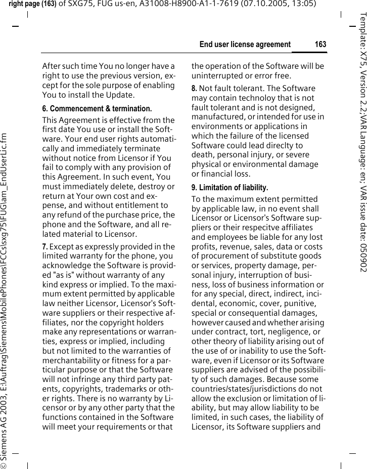 163End user license agreementright page (163) of SXG75, FUG us-en, A31008-H8900-A1-1-7619 (07.10.2005, 13:05)&copy; Siemens AG 2003, E:\Auftrag\Siemens\MobilePhones\FCCs\sxg75\FUG\am_EndUserLic.fmTemplate: X75, Version 2.2;VAR Language: en; VAR issue date: 050902After such time You no longer have a right to use the previous version, ex-cept for the sole purpose of enabling You to install the Update.6. Commencement &amp; termination.This Agreement is effective from the first date You use or install the Soft-ware. Your end user rights automati-cally and immediately terminate without notice from Licensor if You fail to comply with any provision of this Agreement. In such event, You must immediately delete, destroy or return at Your own cost and ex-pense, and without entitlement to any refund of the purchase price, the phone and the Software, and all re-lated material to Licensor.7. Except as expressly provided in the limited warranty for the phone, you acknowledge the Software is provid-ed "as is" without warranty of any kind express or implied. To the maxi-mum extent permitted by applicable law neither Licensor, Licensor's Soft-ware suppliers or their respective af-filiates, nor the copyright holders make any representations or warran-ties, express or implied, including but not limited to the warranties of merchantability or fitness for a par-ticular purpose or that the Software will not infringe any third party pat-ents, copyrights, trademarks or oth-er rights. There is no warranty by Li-censor or by any other party that the functions contained in the Software will meet your requirements or that the operation of the Software will be uninterrupted or error free.8. Not fault tolerant. The Software may contain technoloy that is not fault tolerant and is not designed, manufactured, or intended for use in environments or applications in which the failure of the licensed Software could lead direclty to death, personal injury, or severe physical or environmental damage or financial loss.9. Limitation of liability.To the maximum extent permitted by applicable law, in no event shall Licensor or Licensor's Software sup-pliers or their respecitve affiliates and employees be liable for any lost profits, revenue, sales, data or costs of procurement of substitute goods or services, property damage, per-sonal injury, interruption of busi-ness, loss of business information or for any special, direct, indirect, inci-dental, economic, cover, punitive, special or consequential damages, however caused and whether arising under contract, tort, negligence, or other theory of liability arising out of the use of or inability to use the Soft-ware, even if Licensor or its Software suppliers are advised of the possibili-ty of such damages. Because some countries/states/jurisdictions do not allow the exclusion or limitation of li-ability, but may allow liability to be limited, in such cases, the liability of Licensor, its Software suppliers and 