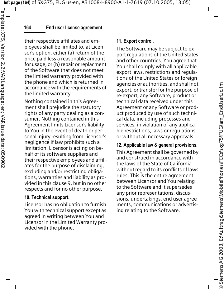 End user license agreement164&copy; Siemens AG 2003, E:\Auftrag\Siemens\MobilePhones\FCCs\sxg75\FUG\am_EndUserLic.fmleft page (164) of SXG75, FUG us-en, A31008-H8900-A1-1-7619 (07.10.2005, 13:05)Template: X75, Version 2.2;VAR Language: en; VAR issue date: 050902their respective affiliates and em-ployees shall be limited to, at Licen-sor's option, either (a) return of the price paid less a reasonable amount for usage, or (b) repair or replacment of the Software that does not meet the limited warranty provided with the phone and which is returned in accordance with the requirements of the limited warranty.Nothing contained in this Agree-ment shall prejudice the statutory rights of any party dealing as a con-sumer. Nothing contained in this Agreement limits Licensor's liability to You in the event of death or per-sonal injury resulting from Licensor's negligence if law prohibits such a limitation. Licensor is acting on be-half of its software suppliers and their respective employees and affili-ates for the purpose of disclaiming, excluding and/or restricting obliga-tions, warranties and liability as pro-vided in this clause 9, but in no other respects and for no other purpose.10. Technical support.Licensor has no obligation to furnish You with technical support except as agreed in writing between You and Licensor in the Limited Warranty pro-vided with the phone.11. Export control.The Software may be subject to ex-port regulations of the United States and other countries. You agree that You shall comply with all applicable export laws, restrictions and regula-tions of the United States or foreign agencies or authorities, and shall not export, or transfer for the purpose of re-export, any Software, product or technical data received under this Agreement or any Software or prod-uct produced by use of such techni-cal data, including processes and services, in violation of any applica-ble restrictions, laws or regulations, or without all necessary approvals.12. Applicable law &amp; general provisions.This Agreement shall be governed by and construed in accordance with the laws of the State of California without regard to its conflicts of laws rules. This is the entire agreement between Licensor and You relating to the Software and it supersedes any prior representations, discus-sions, undertakings, end user agree-ments, communications or advertis-ing relating to the Software.