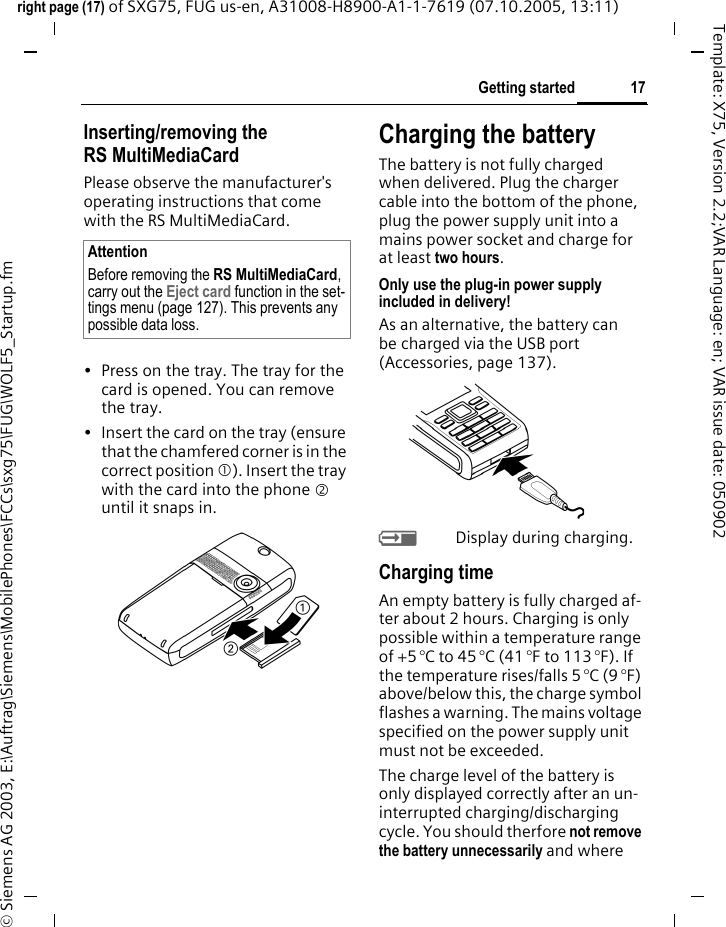 17Getting startedright page (17) of SXG75, FUG us-en, A31008-H8900-A1-1-7619 (07.10.2005, 13:11)&copy; Siemens AG 2003, E:\Auftrag\Siemens\MobilePhones\FCCs\sxg75\FUG\WOLF5_Startup.fmTemplate: X75, Version 2.2;VAR Language: en; VAR issue date: 050902Inserting/removing the RS MultiMediaCardPlease observe the manufacturer's operating instructions that come with the RS MultiMediaCard.&bull; Press on the tray. The tray for the card is opened. You can remove the tray. &bull; Insert the card on the tray (ensure that the chamfered corner is in the correct position 1). Insert the tray with the card into the phone 2 until it snaps in.Charging the batteryThe battery is not fully charged when delivered. Plug the charger cable into the bottom of the phone, plug the power supply unit into a mains power socket and charge for at least two hours. Only use the plug-in power supply included in delivery!As an alternative, the battery can be charged via the USB port (Accessories, page 137).YDisplay during charging.Charging timeAn empty battery is fully charged af-ter about 2 hours. Charging is only possible within a temperature range of +5 &deg;C to 45 &deg;C (41 &deg;F to 113 &deg;F). If the temperature rises/falls 5 &deg;C (9 &deg;F) above/below this, the charge symbol flashes a warning. The mains voltage specified on the power supply unit must not be exceeded. The charge level of the battery is only displayed correctly after an un-interrupted charging/discharging cycle. You should therfore not remove the battery unnecessarily and where AttentionBefore removing the RS MultiMediaCard, carry out the Eject card function in the set-tings menu (page 127). This prevents any possible data loss.