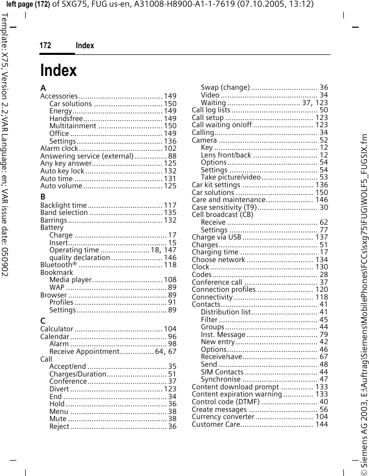 Index172&copy; Siemens AG 2003, E:\Auftrag\Siemens\MobilePhones\FCCs\sxg75\FUG\WOLF5_FUGSIX.fmleft page (172) of SXG75, FUG us-en, A31008-H8900-A1-1-7619 (07.10.2005, 13:12)Template: X75, Version 2.2;VAR Language: en; VAR issue date: 050902IndexAAccessories....................................... 149Car solutions ................................ 150Energy.......................................... 149Handsfree..................................... 149Multitainment .............................. 150Office ........................................... 149Settings........................................ 136Alarm clock....................................... 102Answering service (external)...............88Any key answer................................. 125Auto key lock .................................... 132Auto time ......................................... 131Auto volume..................................... 125BBacklight time................................... 117Band selection .................................. 135Barrings............................................ 132BatteryCharge ........................................... 17Insert.............................................. 15Operating time .......................18, 147quality declaration........................ 146Bluetooth&reg; ....................................... 118BookmarkMedia player................................. 108WAP ............................................... 89Browser .............................................. 89Profiles ........................................... 91Settings.......................................... 89CCalculator ......................................... 104Calendar ............................................. 96Alarm ............................................. 98Receive Appointment................64, 67CallAccept/end ..................................... 35Charges/Duration............................ 51Conference..................................... 37Divert ........................................... 123End ................................................ 34Hold ............................................... 36Menu ............................................. 38Mute .............................................. 38Reject ............................................. 36Swap (change)............................... 36Video ............................................. 34Waiting .................................. 37, 123Call log lists ........................................ 50Call setup ......................................... 123Call waiting on/off ............................ 123Calling................................................ 34Camera .............................................. 52Key ................................................ 12Lens front/back .............................. 12Options.......................................... 54Settings ......................................... 54Take picture/video.......................... 53Car kit settings ................................. 136Car solutions .................................... 150Care and maintenance...................... 146Case sensitivity (T9)............................ 30Cell broadcast (CB)Receive .......................................... 62Settings ......................................... 77Charge via USB ................................. 137Charges.............................................. 51Charging time .................................... 17Choose network ............................... 134Clock................................................ 130Codes................................................. 28Conference call .................................. 37Connection profiles .......................... 120Connectivity..................................... 118Contacts............................................. 41Distribution list............................... 41Filter .............................................. 45Groups........................................... 44Inst. Message ................................. 79New entry...................................... 42Options.......................................... 46Receive/save................................... 67Send .............................................. 48SIM Contacts.................................. 44Synchronise ................................... 47Content download prompt ............... 133Content expiration warning .............. 133Control code (DTMF) .......................... 40Create messages ................................ 56Currency converter........................... 104Customer Care.................................. 144