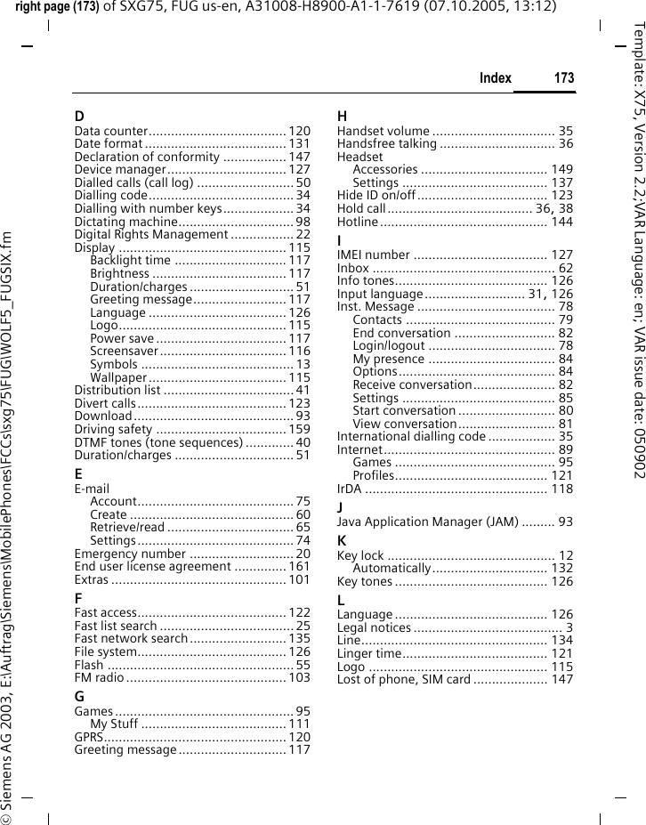 173Indexright page (173) of SXG75, FUG us-en, A31008-H8900-A1-1-7619 (07.10.2005, 13:12)&copy; Siemens AG 2003, E:\Auftrag\Siemens\MobilePhones\FCCs\sxg75\FUG\WOLF5_FUGSIX.fmTemplate: X75, Version 2.2;VAR Language: en; VAR issue date: 050902DData counter..................................... 120Date format ...................................... 131Declaration of conformity ................. 147Device manager................................ 127Dialled calls (call log) .......................... 50Dialling code....................................... 34Dialling with number keys................... 34Dictating machine............................... 98Digital Rights Management ................. 22Display ............................................. 115Backlight time .............................. 117Brightness .................................... 117Duration/charges ............................ 51Greeting message......................... 117Language ..................................... 126Logo............................................. 115Power save ................................... 117Screensaver.................................. 116Symbols ......................................... 13Wallpaper ..................................... 115Distribution list ................................... 41Divert calls........................................ 123Download........................................... 93Driving safety ................................... 159DTMF tones (tone sequences) ............. 40Duration/charges ................................ 51EE-mailAccount.......................................... 75Create ............................................ 60Retrieve/read .................................. 65Settings.......................................... 74Emergency number ............................ 20End user license agreement .............. 161Extras ............................................... 101FFast access........................................ 122Fast list search .................................... 25Fast network search.......................... 135File system........................................ 126Flash .................................................. 55FM radio ........................................... 103GGames ................................................ 95My Stuff ....................................... 111GPRS................................................. 120Greeting message.............................117HHandset volume ................................. 35Handsfree talking ............................... 36HeadsetAccessories .................................. 149Settings ....................................... 137Hide ID on/off................................... 123Hold call....................................... 36, 38Hotline............................................. 144IIMEI number .................................... 127Inbox ................................................. 62Info tones......................................... 126Input language........................... 31, 126Inst. Message ..................................... 78Contacts ........................................ 79End conversation ........................... 82Login/logout .................................. 78My presence .................................. 84Options.......................................... 84Receive conversation...................... 82Settings ......................................... 85Start conversation .......................... 80View conversation.......................... 81International dialling code .................. 35Internet.............................................. 89Games ........................................... 95Profiles......................................... 121IrDA ................................................. 118JJava Application Manager (JAM) ......... 93KKey lock ............................................. 12Automatically............................... 132Key tones ......................................... 126LLanguage ......................................... 126Legal notices ........................................ 3Line.................................................. 134Linger time....................................... 121Logo ................................................ 115Lost of phone, SIM card .................... 147