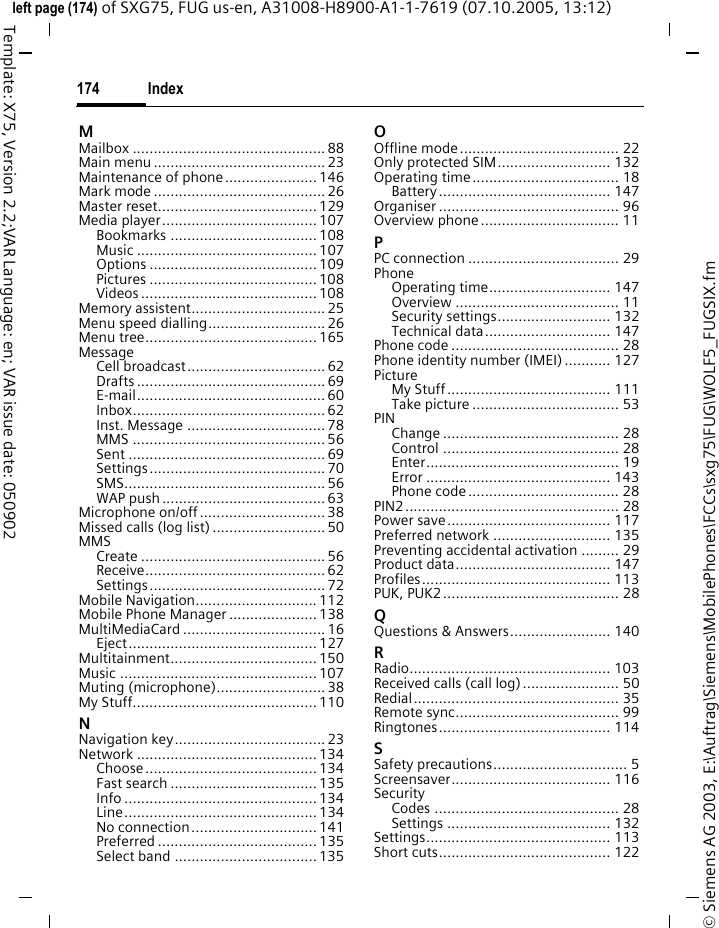 Index174&copy; Siemens AG 2003, E:\Auftrag\Siemens\MobilePhones\FCCs\sxg75\FUG\WOLF5_FUGSIX.fmleft page (174) of SXG75, FUG us-en, A31008-H8900-A1-1-7619 (07.10.2005, 13:12)Template: X75, Version 2.2;VAR Language: en; VAR issue date: 050902MMailbox .............................................. 88Main menu ......................................... 23Maintenance of phone...................... 146Mark mode ......................................... 26Master reset...................................... 129Media player..................................... 107Bookmarks ................................... 108Music ........................................... 107Options ........................................ 109Pictures ........................................ 108Videos .......................................... 108Memory assistent................................ 25Menu speed dialling............................ 26Menu tree......................................... 165MessageCell broadcast................................. 62Drafts ............................................. 69E-mail............................................. 60Inbox.............................................. 62Inst. Message ................................. 78MMS .............................................. 56Sent ............................................... 69Settings.......................................... 70SMS................................................ 56WAP push.......................................63Microphone on/off..............................38Missed calls (log list) ........................... 50MMSCreate ............................................ 56Receive........................................... 62Settings.......................................... 72Mobile Navigation............................. 112Mobile Phone Manager ..................... 138MultiMediaCard .................................. 16Eject............................................. 127Multitainment................................... 150Music ............................................... 107Muting (microphone).......................... 38My Stuff............................................ 110NNavigation key.................................... 23Network ........................................... 134Choose ......................................... 134Fast search ................................... 135Info .............................................. 134Line.............................................. 134No connection.............................. 141Preferred ...................................... 135Select band .................................. 135OOffline mode...................................... 22Only protected SIM........................... 132Operating time................................... 18Battery......................................... 147Organiser ........................................... 96Overview phone................................. 11PPC connection .................................... 29PhoneOperating time............................. 147Overview ....................................... 11Security settings........................... 132Technical data.............................. 147Phone code ........................................ 28Phone identity number (IMEI) ........... 127PictureMy Stuff....................................... 111Take picture ................................... 53PINChange .......................................... 28Control .......................................... 28Enter.............................................. 19Error ............................................ 143Phone code.................................... 28PIN2................................................... 28Power save....................................... 117Preferred network ............................ 135Preventing accidental activation ......... 29Product data..................................... 147Profiles............................................. 113PUK, PUK2.......................................... 28QQuestions &amp; Answers........................ 140RRadio................................................ 103Received calls (call log)....................... 50Redial................................................. 35Remote sync....................................... 99Ringtones......................................... 114SSafety precautions................................ 5Screensaver...................................... 116SecurityCodes ............................................ 28Settings ....................................... 132Settings............................................ 113Short cuts......................................... 122