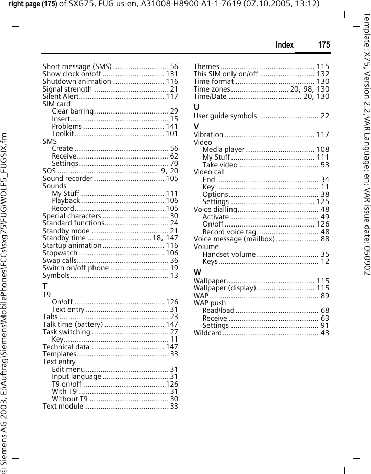 175Indexright page (175) of SXG75, FUG us-en, A31008-H8900-A1-1-7619 (07.10.2005, 13:12)&copy; Siemens AG 2003, E:\Auftrag\Siemens\MobilePhones\FCCs\sxg75\FUG\WOLF5_FUGSIX.fmTemplate: X75, Version 2.2;VAR Language: en; VAR issue date: 050902Short message (SMS) .......................... 56Show clock on/off ............................. 131Shutdown animation ........................116Signal strength ...................................21Silent Alert........................................ 117SIM cardClear barring................................... 29Insert.............................................. 15Problems ...................................... 141Toolkit.......................................... 101SMSCreate ............................................ 56Receive........................................... 62Settings.......................................... 70SOS ................................................9, 20Sound recorder.................................105SoundsMy Stuff ....................................... 111Playback ....................................... 106Record.......................................... 105Special characters ............................... 30Standard functions.............................. 24Standby mode .................................... 21Standby time ..............................18, 147Startup animation............................. 116Stopwatch ........................................ 106Swap calls........................................... 36Switch on/off phone ........................... 19Symbols.............................................. 13TT9On/off .......................................... 126Text entry....................................... 31Tabs ................................................... 23Talk time (battery) ............................ 147Task switching .................................... 27Key................................................. 11Technical data .................................. 147Templates........................................... 33Text entryEdit menu....................................... 31Input language ............................... 31T9 on/off ......................................126With T9 .......................................... 31Without T9 .....................................30Text module ....................................... 33Themes ............................................ 115This SIM only on/off.......................... 132Time format ..................................... 130Time zones........................... 20, 98, 130Time/Date .................................. 20, 130UUser guide symbols ............................ 22VVibration .......................................... 117VideoMedia player ................................ 108My Stuff....................................... 111Take video ..................................... 53Video callEnd................................................ 34Key ................................................ 11Options.......................................... 38Settings ....................................... 125Voice dialling...................................... 48Activate ......................................... 49On/off .......................................... 126Record voice tag............................. 48Voice message (mailbox).................... 88VolumeHandset volume............................. 35Keys............................................... 12WWallpaper......................................... 115Wallpaper (display)........................... 115WAP ................................................... 89WAP pushRead/load....................................... 68Receive .......................................... 63Settings ......................................... 91Wildcard............................................. 43