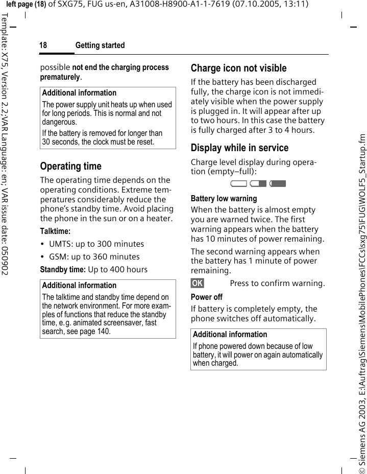 Getting started18&copy; Siemens AG 2003, E:\Auftrag\Siemens\MobilePhones\FCCs\sxg75\FUG\WOLF5_Startup.fmleft page (18) of SXG75, FUG us-en, A31008-H8900-A1-1-7619 (07.10.2005, 13:11)Template: X75, Version 2.2;VAR Language: en; VAR issue date: 050902possible not end the charging process prematurely. Operating timeThe operating time depends on the operating conditions. Extreme tem-peratures considerably reduce the phone&rsquo;s standby time. Avoid placing the phone in the sun or on a heater.Talktime:&bull; UMTS: up to 300 minutes&bull; GSM: up to 360 minutesStandby time: Up to 400 hoursCharge icon not visibleIf the battery has been discharged fully, the charge icon is not immedi-ately visible when the power supply is plugged in. It will appear after up to two hours. In this case the battery is fully charged after 3 to 4 hours.Display while in serviceCharge level display during opera-tion (empty&ndash;full):VWX Battery low warningWhen the battery is almost empty you are warned twice. The first warning appears when the battery has 10 minutes of power remaining. The second warning appears when the battery has 1 minute of power remaining.&sect;OK&sect; Press to confirm warning.Power off If battery is completely empty, the phone switches off automatically.Additional informationThe power supply unit heats up when used for long periods. This is normal and not dangerous.If the battery is removed for longer than 30 seconds, the clock must be reset. Additional informationThe talktime and standby time depend on the network environment. For more exam-ples of functions that reduce the standby time, e.g. animated screensaver, fast search, see page 140.  Additional informationIf phone powered down because of low battery, it will power on again automatically when charged.