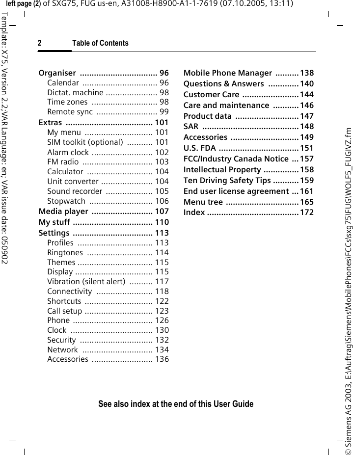 2 Table of ContentsSee also index at the end of this User Guide&copy; Siemens AG 2003, E:\Auftrag\Siemens\MobilePhones\FCCs\sxg75\FUG\WOLF5_FUGIVZ.fmleft page (2) of SXG75, FUG us-en, A31008-H8900-A1-1-7619 (07.10.2005, 13:11)Template: X75, Version 2.2;VAR Language: en; VAR issue date: 050902Organiser ................................. 96Calendar ................................ 96Dictat. machine ...................... 98Time zones  ............................ 98Remote sync  .......................... 99Extras ..................................... 101My menu  ............................. 101SIM toolkit (optional) ........... 101Alarm clock .......................... 102FM radio  .............................. 103Calculator ............................ 104Unit converter ...................... 104Sound recorder  .................... 105Stopwatch ........................... 106Media player  .......................... 107My stuff .................................. 110Settings .................................. 113Profiles ................................ 113Ringtones ............................ 114Themes ................................ 115Display ................................. 115Vibration (silent alert)  .......... 117Connectivity ........................ 118Shortcuts ............................. 122Call setup ............................. 123Phone .................................. 126Clock ................................... 130Security ............................... 132Network .............................. 134Accessories .......................... 136Mobile Phone Manager  .......... 138Questions &amp; Answers  ............. 140Customer Care ........................ 144Care and maintenance ...........146Product data  ...........................147SAR .........................................148Accessories .............................149U.S. FDA .................................. 151FCC/Industry Canada Notice ...157Intellectual Property ...............158Ten Driving Safety Tips ...........159End user license agreement ... 161Menu tree ............................... 165Index .......................................172