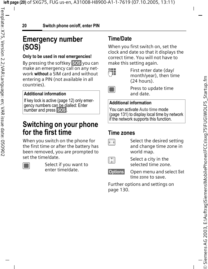 Switch phone on/off, enter PIN20&copy; Siemens AG 2003, E:\Auftrag\Siemens\MobilePhones\FCCs\sxg75\FUG\WOLF5_Startup.fmleft page (20) of SXG75, FUG us-en, A31008-H8900-A1-1-7619 (07.10.2005, 13:11)Template: X75, Version 2.2;VAR Language: en; VAR issue date: 050902Emergency number (SOS)Only to be used in real emergencies!By pressing the softkey &sect;SOS&sect; you can make an emergency call on any net-work without a SIM card and without entering a PIN (not available in all countries).Switching on your phone for the first timeWhen you switch on the phone for the first time or after the battery has been removed, you are prompted to set the time/date.CSelect if you want to enter time/date.Time/DateWhen you first switch on, set the clock and date so that it displays the correct time. You will not have to make this setting again.JFirst enter date (day/month/year), then time (24 hours).CPress to update time and date.Time zonesFSelect the desired setting and change time zone in world map.ISelect a city in the selected time zone.&sect;Options&sect; Open menu and select Set time zone to save.Further options and settings on page 130.Additional informationIf key lock is active (page 12) only emer-gency numbers can be dialled: Enter number and press &sect;SOS&sect;.Additional informationYou can activate Auto time mode (page 131) to display local time by network if the network supports this function.