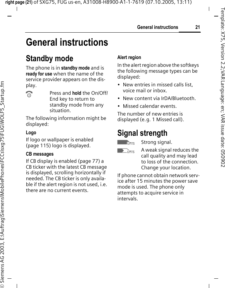 21General instructionsright page (21) of SXG75, FUG us-en, A31008-H8900-A1-1-7619 (07.10.2005, 13:11)&copy; Siemens AG 2003, E:\Auftrag\Siemens\MobilePhones\FCCs\sxg75\FUG\WOLF5_Startup.fmTemplate: X75, Version 2.2;VAR Language: en; VAR issue date: 050902General instructionsStandby modeThe phone is in standby mode and is ready for use when the name of the service provider appears on the dis-play.BPress and hold the On/Off/End key to return to standby mode from any situation.The following information might be displayed:LogoIf logo or wallpaper is enabled (page 115) logo is displayed.CB messagesIf CB display is enabled (page 77) a CB ticker with the latest CB message is displayed, scrolling horizontally if needed. The CB ticker is only availa-ble if the alert region is not used, i.e. there are no current events.Alert regionIn the alert region above the softkeys the following message types can be displayed: &bull; New entries in missed calls list, voice mail or inbox. &bull; New content via IrDA/Bluetooth.&bull; Missed calendar events. The number of new entries is displayed (e.g. 1 Missed call).Signal strengthZStrong signal.[A weak signal reduces the call quality and may lead to loss of the connection. Change your location.If phone cannot obtain network serv-ice after 15 minutes the power save mode is used. The phone only attempts to acquire service in intervals.