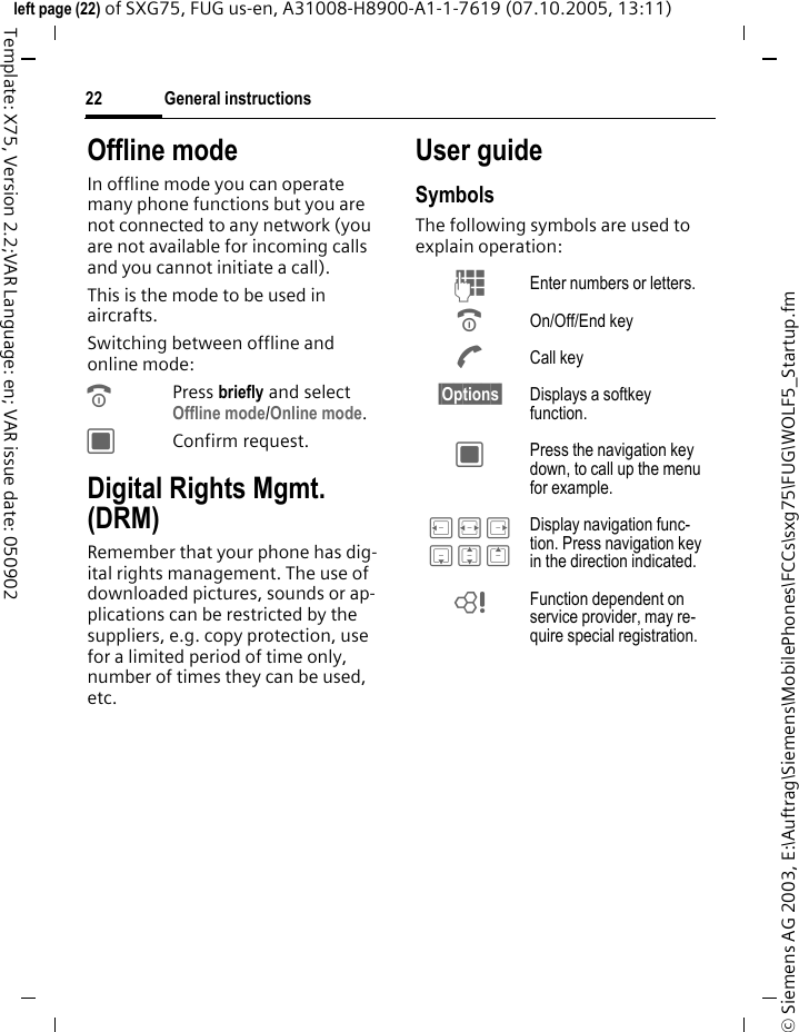 General instructions22&copy; Siemens AG 2003, E:\Auftrag\Siemens\MobilePhones\FCCs\sxg75\FUG\WOLF5_Startup.fmleft page (22) of SXG75, FUG us-en, A31008-H8900-A1-1-7619 (07.10.2005, 13:11)Template: X75, Version 2.2;VAR Language: en; VAR issue date: 050902Offline modeIn offline mode you can operate many phone functions but you are not connected to any network (you are not available for incoming calls and you cannot initiate a call). This is the mode to be used in aircrafts.Switching between offline and online mode:BPress briefly and select Offline mode/Online mode. CConfirm request. Digital Rights Mgmt. (DRM)Remember that your phone has dig-ital rights management. The use of downloaded pictures, sounds or ap-plications can be restricted by the suppliers, e.g. copy protection, use for a limited period of time only, number of times they can be used, etc. User guideSymbolsThe following symbols are used to explain operation:J Enter numbers or letters.B On/Off/End keyA Call key&sect;Options&sect; Displays a softkey function.C Press the navigation key down, to call up the menu for example. D F E H I G Display navigation func-tion. Press navigation key in the direction indicated.= Function dependent on service provider, may re-quire special registration.