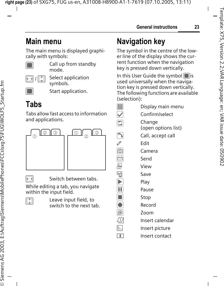 23General instructionsright page (23) of SXG75, FUG us-en, A31008-H8900-A1-1-7619 (07.10.2005, 13:11)&copy; Siemens AG 2003, E:\Auftrag\Siemens\MobilePhones\FCCs\sxg75\FUG\WOLF5_Startup.fmTemplate: X75, Version 2.2;VAR Language: en; VAR issue date: 050902Main menuThe main menu is displayed graphi-cally with symbols:CCall up from standby mode.F / ISelect application symbols. CStart application.Tabs Tabs allow fast access to information and applications.FSwitch between tabs.While editing a tab, you navigate within the input field. ILeave input field, to switch to the next tab. Navigation keyThe symbol in the centre of the low-er line of the display shows the cur-rent function when the navigation key is pressed down vertically.In this User Guide the symbol Cis used universally when the naviga-tion key is pressed down vertically. The following functions are available (selection):&fnof;Display main menu&sbquo;Confirm/select&Dagger;Change (open options list)&dagger;Call, accept call&mdash;Edit&rdquo;Camera&tilde;Send&ocirc;View&ndash;Save&circ;Play&permil;Pause&lsaquo;Stop&Scaron;Record&ldquo;Zoom&ouml;Insert calendar|Insert picture&divide;Insert contact23131 2