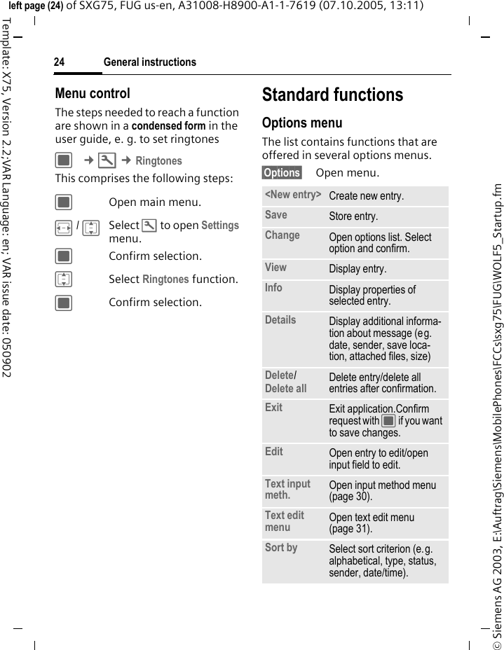 General instructions24&copy; Siemens AG 2003, E:\Auftrag\Siemens\MobilePhones\FCCs\sxg75\FUG\WOLF5_Startup.fmleft page (24) of SXG75, FUG us-en, A31008-H8900-A1-1-7619 (07.10.2005, 13:11)Template: X75, Version 2.2;VAR Language: en; VAR issue date: 050902Menu controlThe steps needed to reach a function are shown in a condensed form in the user guide, e. g. to set ringtonesC &cent;T &cent;RingtonesThis comprises the following steps:COpen main menu.F / ISelect T to open Settings menu.CConfirm selection.ISelect Ringtones function.CConfirm selection.Standard functionsOptions menuThe list contains functions that are offered in several options menus.&sect;Options&sect; Open menu.<New entry> Create new entry.Save Store entry.Change Open options list. Select option and confirm.View Display entry.Info Display properties of selected entry.Details Display additional informa-tion about message (eg. date, sender, save loca-tion, attached files, size)Delete/ Delete all Delete entry/delete all entries after confirmation.Exit Exit application.Confirm request with C if you want to save changes.Edit Open entry to edit/open input field to edit.Text input meth. Open input method menu (page 30).Text edit menu Open text edit menu (page 31). Sort by Select sort criterion (e.g. alphabetical, type, status, sender, date/time).
