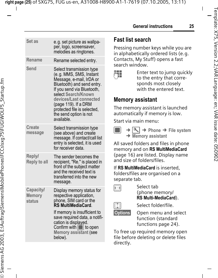 25General instructionsright page (25) of SXG75, FUG us-en, A31008-H8900-A1-1-7619 (07.10.2005, 13:11)&copy; Siemens AG 2003, E:\Auftrag\Siemens\MobilePhones\FCCs\sxg75\FUG\WOLF5_Startup.fmTemplate: X75, Version 2.2;VAR Language: en; VAR issue date: 050902Fast list searchPressing number keys while you are in alphabetically ordered lists (e.g. Contacts, My Stuff) opens a fast search window. JEnter text to jump quickly to the entry that corre-sponds most closely with the entered text.Memory assistantThe memory assistant is launched automatically if memory is low. Start via main menu:C &cent;T &cent;Phone &cent;File system &cent;Memory assistantAll saved folders and files in phone memory and on RS MultiMediaCard (page 16) are listed. Display name and size of folders/files.If RS MultiMediaCard is inserted, folders/files are organised on a separate tab. FSelect tab (phone memory/ RS Multi-MediaCard). ISelect folder/file.&sect;Options&sect; Open menu and select function (standard functions page 24).To free up required memory open file before deleting or delete files directly.Set as e.g. set picture as wallpa-per, logo, screensaver, melodies as ringtones.Rename Rename selected entry.Send Select transmission type (e.g. MMS, SMS, Instant Message, e-mail, IrDA or Bluetooth) and send entry. If you send via Bluetooth, select Search/Known devices/Last connected (page 119). If a DRM protected file is selected, the send option is not available. Create message Select transmission type (see above) and create message. If contact/call list entry is selected, it is used for receiver data.Reply/Reply to all The sender becomes the recipient, "Re." is placed in front of the subject matter and the received text is transferred into the new message.Capacity/ Memory status Display memory status for respective application, phone, SIM card or the RS MultiMediaCard.If memory is insufficient to save required data, a notifi-cation is displayed. Confirm with C to open Memory assistant (see below).