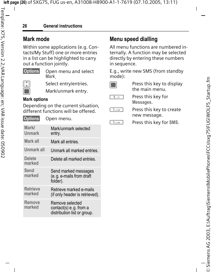 General instructions26&copy; Siemens AG 2003, E:\Auftrag\Siemens\MobilePhones\FCCs\sxg75\FUG\WOLF5_Startup.fmleft page (26) of SXG75, FUG us-en, A31008-H8900-A1-1-7619 (07.10.2005, 13:11)Template: X75, Version 2.2;VAR Language: en; VAR issue date: 050902Mark modeWithin some applications (e.g. Con-tacts/My Stuff) one or more entries in a list can be highlighted to carry out a function jointly. &sect;Options&sect; Open menu and select Mark.ISelect entry/entries.CMark/unmark entry.Mark optionsDepending on the current situation, different functions will be offered. &sect;Options&sect; Open menu.Menu speed diallingAll menu functions are numbered in-ternally. A function may be selected directly by entering these numbers in sequence.E.g., write new SMS (from standby mode):CPress this key to display the main menu.5Press this key for Messages. 1Press this key to create new message.1Press this key for SMS.Mark/ Unmark Mark/unmark selected entry.Mark all Mark all entries.Unmark all Unmark all marked entries.Delete marked Delete all marked entries.Send marked  Send marked messages (e.g. e-mails from draft folder). Retrieve marked Retrieve marked e-mails (if only header is retrieved).Remove marked Remove selected contact(s) e.g. from a distribution list or group.