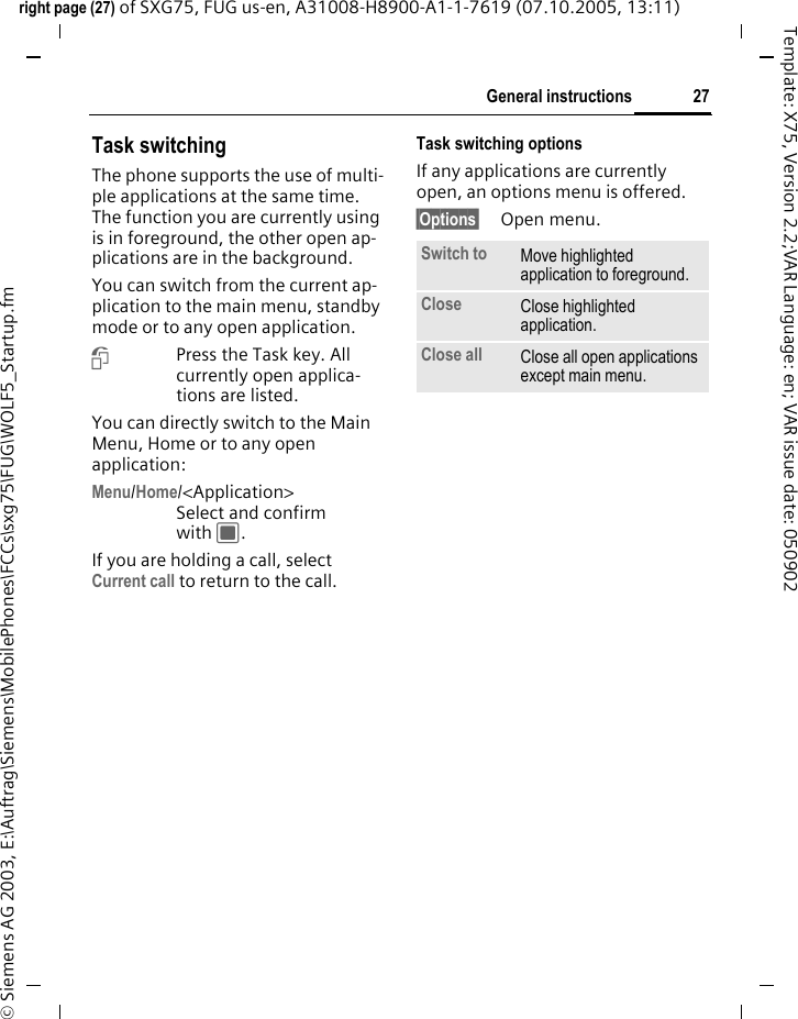 27General instructionsright page (27) of SXG75, FUG us-en, A31008-H8900-A1-1-7619 (07.10.2005, 13:11)&copy; Siemens AG 2003, E:\Auftrag\Siemens\MobilePhones\FCCs\sxg75\FUG\WOLF5_Startup.fmTemplate: X75, Version 2.2;VAR Language: en; VAR issue date: 050902Task switching The phone supports the use of multi-ple applications at the same time. The function you are currently using is in foreground, the other open ap-plications are in the background. You can switch from the current ap-plication to the main menu, standby mode or to any open application.iPress the Task key. All currently open applica-tions are listed.You can directly switch to the Main Menu, Home or to any open application:Menu/Home/<Application> Select and confirm with C.If you are holding a call, select Current call to return to the call.Task switching optionsIf any applications are currently open, an options menu is offered.&sect;Options&sect; Open menu.Switch to Move highlighted application to foreground.Close Close highlighted application.Close all Close all open applications except main menu.