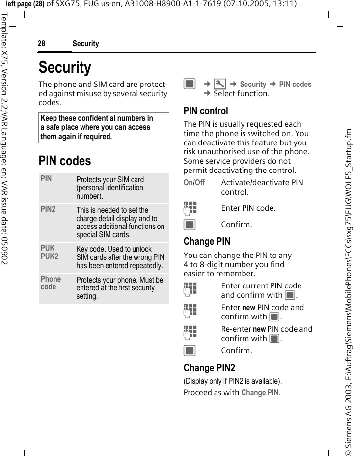 Security28&copy; Siemens AG 2003, E:\Auftrag\Siemens\MobilePhones\FCCs\sxg75\FUG\WOLF5_Startup.fmleft page (28) of SXG75, FUG us-en, A31008-H8900-A1-1-7619 (07.10.2005, 13:11)Template: X75, Version 2.2;VAR Language: en; VAR issue date: 050902SecurityThe phone and SIM card are protect-ed against misuse by several security codes.PIN codesC &cent;T &cent;Security &cent;PIN codes &cent;Select function. PIN controlThe PIN is usually requested each time the phone is switched on. You can deactivate this feature but you risk unauthorised use of the phone. Some service providers do not permit deactivating the control.On/Off Activate/deactivate PIN control. JEnter PIN code.CConfirm.Change PINYou can change the PIN to any 4 to 8-digit number you find easier to remember.JEnter current PIN code and confirm with C.JEnter new PIN code and confirm with C.JRe-enter new PIN code and confirm with C.CConfirm.Change PIN2(Display only if PIN2 is available).Proceed as with Change PIN.Keep these confidential numbers in a safe place where you can access them again if required. PIN Protects your SIM card (personal identification number).PIN2 This is needed to set the charge detail display and to access additional functions on special SIM cards.PUKPUK2 Key code. Used to unlock SIM cards after the wrong PIN has been entered repeatedly.Phone code Protects your phone. Must be entered at the first security setting.