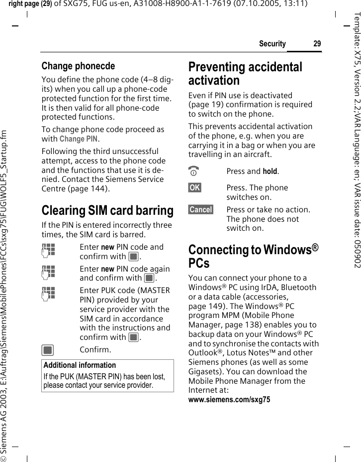 29Securityright page (29) of SXG75, FUG us-en, A31008-H8900-A1-1-7619 (07.10.2005, 13:11)&copy; Siemens AG 2003, E:\Auftrag\Siemens\MobilePhones\FCCs\sxg75\FUG\WOLF5_Startup.fmTemplate: X75, Version 2.2;VAR Language: en; VAR issue date: 050902Change phonecdeYou define the phone code (4&ndash;8 dig-its) when you call up a phone-code protected function for the first time. It is then valid for all phone-code protected functions. To change phone code proceed as with Change PIN.Following the third unsuccessful attempt, access to the phone code and the functions that use it is de-nied. Contact the Siemens Service Centre (page 144).Clearing SIM card barringIf the PIN is entered incorrectly three times, the SIM card is barred. JEnter new PIN code and confirm with C.JEnter new PIN code again and confirm with C.JEnter PUK code (MASTER PIN) provided by your service provider with the SIM card in accordance with the instructions and confirm with C.CConfirm.Preventing accidental activationEven if PIN use is deactivated (page 19) confirmation is required to switch on the phone.This prevents accidental activation of the phone, e.g. when you are carrying it in a bag or when you are travelling in an aircraft.BPress and hold. &sect;OK&sect; Press. The phone switches on.&sect;Cancel&sect; Press or take no action. The phone does not switch on.Connecting to Windows&reg; PCsYou can connect your phone to a Windows&reg; PC using IrDA, Bluetooth or a data cable (accessories, page 149). The Windows&reg; PC program MPM (Mobile Phone Manager, page 138) enables you to backup data on your Windows&reg; PC and to synchronise the contacts with Outlook&reg;, Lotus Notes&trade; and other Siemens phones (as well as some Gigasets). You can download the Mobile Phone Manager from the Internet at: www.siemens.com/sxg75 Additional informationIf the PUK (MASTER PIN) has been lost, please contact your service provider.