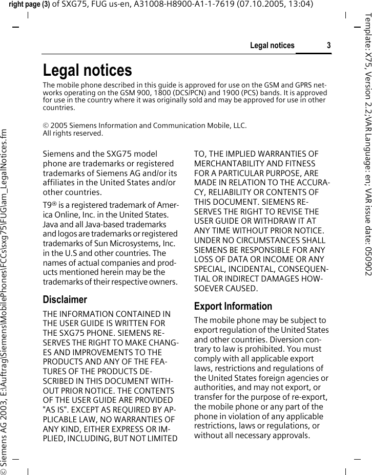 3Legal noticesright page (3) of SXG75, FUG us-en, A31008-H8900-A1-1-7619 (07.10.2005, 13:04)&copy; Siemens AG 2003, E:\Auftrag\Siemens\MobilePhones\FCCs\sxg75\FUG\am_LegalNotices.fmTemplate: X75, Version 2.2;VAR Language: en; VAR issue date: 050902Legal noticesThe mobile phone described in this guide is approved for use on the GSM and GPRS net-works operating on the GSM 900, 1800 (DCS/PCN) and 1900 (PCS) bands. It is approved for use in the country where it was originally sold and may be approved for use in other countries.&copy; 2005 Siemens Information and Communication Mobile, LLC.All rights reserved.Siemens and the SXG75 model phone are trademarks or registered trademarks of Siemens AG and/or its affiliates in the United States and/or other countries.T9&reg; is a registered trademark of Amer-ica Online, Inc. in the United States. Java and all Java-based trademarks and logos are trademarks or registered trademarks of Sun Microsystems, Inc. in the U.S and other countries. The names of actual companies and prod-ucts mentioned herein may be the trademarks of their respective owners. DisclaimerTHE INFORMATION CONTAINED IN THE USER GUIDE IS WRITTEN FOR THE SXG75 PHONE. SIEMENS RE-SERVES THE RIGHT TO MAKE CHANG-ES AND IMPROVEMENTS TO THE PRODUCTS AND ANY OF THE FEA-TURES OF THE PRODUCTS DE-SCRIBED IN THIS DOCUMENT WITH-OUT PRIOR NOTICE. THE CONTENTS OF THE USER GUIDE ARE PROVIDED "AS IS". EXCEPT AS REQUIRED BY AP-PLICABLE LAW, NO WARRANTIES OF ANY KIND, EITHER EXPRESS OR IM-PLIED, INCLUDING, BUT NOT LIMITED TO, THE IMPLIED WARRANTIES OF MERCHANTABILITY AND FITNESS FOR A PARTICULAR PURPOSE, ARE MADE IN RELATION TO THE ACCURA-CY, RELIABILITY OR CONTENTS OF THIS DOCUMENT. SIEMENS RE-SERVES THE RIGHT TO REVISE THE USER GUIDE OR WITHDRAW IT AT ANY TIME WITHOUT PRIOR NOTICE. UNDER NO CIRCUMSTANCES SHALL SIEMENS BE RESPONSIBLE FOR ANY LOSS OF DATA OR INCOME OR ANY SPECIAL, INCIDENTAL, CONSEQUEN-TIAL OR INDIRECT DAMAGES HOW-SOEVER CAUSED.Export InformationThe mobile phone may be subject to export regulation of the United States and other countries. Diversion con-trary to law is prohibited. You must comply with all applicable export laws, restrictions and regulations of the United States foreign agencies or authorities, and may not export, or transfer for the purpose of re-export, the mobile phone or any part of the phone in violation of any applicable restrictions, laws or regulations, or without all necessary approvals.
