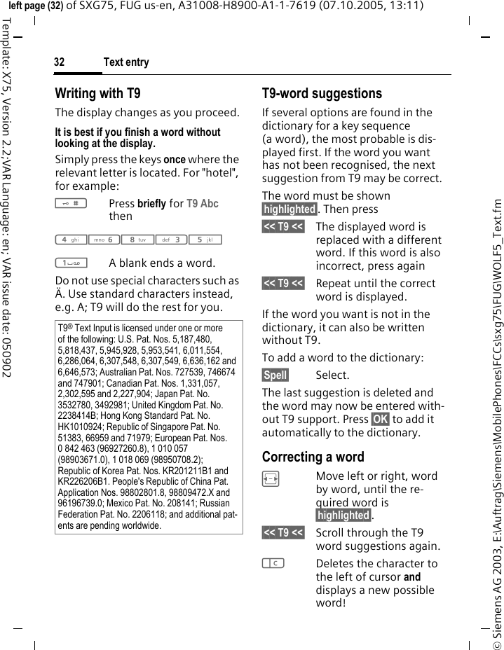 Text entry32&copy; Siemens AG 2003, E:\Auftrag\Siemens\MobilePhones\FCCs\sxg75\FUG\WOLF5_Text.fmleft page (32) of SXG75, FUG us-en, A31008-H8900-A1-1-7619 (07.10.2005, 13:11)Template: X75, Version 2.2;VAR Language: en; VAR issue date: 050902Writing with T9The display changes as you proceed.It is best if you finish a word without looking at the display.Simply press the keys once where the relevant letter is located. For "hotel", for example:#Press briefly for T9 Abc then46835 1A blank ends a word.Do not use special characters such as &Auml;. Use standard characters instead, e.g. A; T9 will do the rest for you.T9-word suggestionsIf several options are found in the dictionary for a key sequence (a word), the most probable is dis-played first. If the word you want has not been recognised, the next suggestion from T9 may be correct.The word must be shown &sect;highlighted&sect;. Then press&sect;<< T9 <<&sect; The displayed word is replaced with a different word. If this word is also incorrect, press again&sect;<< T9 <<&sect; Repeat until the correct word is displayed.If the word you want is not in the dictionary, it can also be written without T9.To add a word to the dictionary:&sect;Spell&sect; Select.The last suggestion is deleted and the word may now be entered with-out T9 support. Press &sect;OK&sect; to add it automatically to the dictionary.Correcting a wordFMove left or right, word by word, until the re-quired word is &sect;highlighted&sect;.&sect;<< T9 <<&sect; Scroll through the T9 word suggestions again.lDeletes the character to the left of cursor and displays a new possible word!T9&reg; Text Input is licensed under one or more of the following: U.S. Pat. Nos. 5,187,480, 5,818,437, 5,945,928, 5,953,541, 6,011,554, 6,286,064, 6,307,548, 6,307,549, 6,636,162 and 6,646,573; Australian Pat. Nos. 727539, 746674 and 747901; Canadian Pat. Nos. 1,331,057, 2,302,595 and 2,227,904; Japan Pat. No. 3532780, 3492981; United Kingdom Pat. No. 2238414B; Hong Kong Standard Pat. No. HK1010924; Republic of Singapore Pat. No. 51383, 66959 and 71979; European Pat. Nos. 0 842 463 (96927260.8), 1 010 057 (98903671.0), 1 018 069 (98950708.2); Republic of Korea Pat. Nos. KR201211B1 and KR226206B1. People's Republic of China Pat. Application Nos. 98802801.8, 98809472.X and 96196739.0; Mexico Pat. No. 208141; Russian Federation Pat. No. 2206118; and additional pat-ents are pending worldwide.