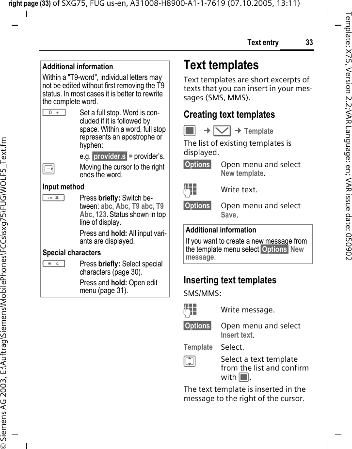 33Text entryright page (33) of SXG75, FUG us-en, A31008-H8900-A1-1-7619 (07.10.2005, 13:11)&copy; Siemens AG 2003, E:\Auftrag\Siemens\MobilePhones\FCCs\sxg75\FUG\WOLF5_Text.fmTemplate: X75, Version 2.2;VAR Language: en; VAR issue date: 050902Text templatesText templates are short excerpts of texts that you can insert in your mes-sages (SMS, MMS). Creating text templatesC &cent;M &cent;TemplateThe list of existing templates is displayed. &sect;Options&sect; Open menu and select New template. JWrite text.&sect;Options&sect; Open menu and select Save. Inserting text templatesSMS/MMS:JWrite message.&sect;Options&sect; Open menu and select Insert text.Template Select. ISelect a text template from the list and confirm with C.The text template is inserted in the message to the right of the cursor.Additional informationWithin a "T9-word", individual letters may not be edited without first removing the T9 status. In most cases it is better to rewrite the complete word.0Set a full stop. Word is con-cluded if it is followed by space. Within a word, full stop represents an apostrophe or hyphen: e.g. &sect;provider.s&sect; = provider&rsquo;s.EMoving the cursor to the right ends the word.Input method#Press briefly: Switch be-tween: abc, Abc, T9 abc, T9 Abc, 123. Status shown in top line of display.Press and hold: All input vari-ants are displayed.Special characters*Press briefly: Select special characters (page 30).Press and hold: Open edit menu (page 31).Additional informationIf you want to create a new message from the template menu select &sect;Options&sect; New message.