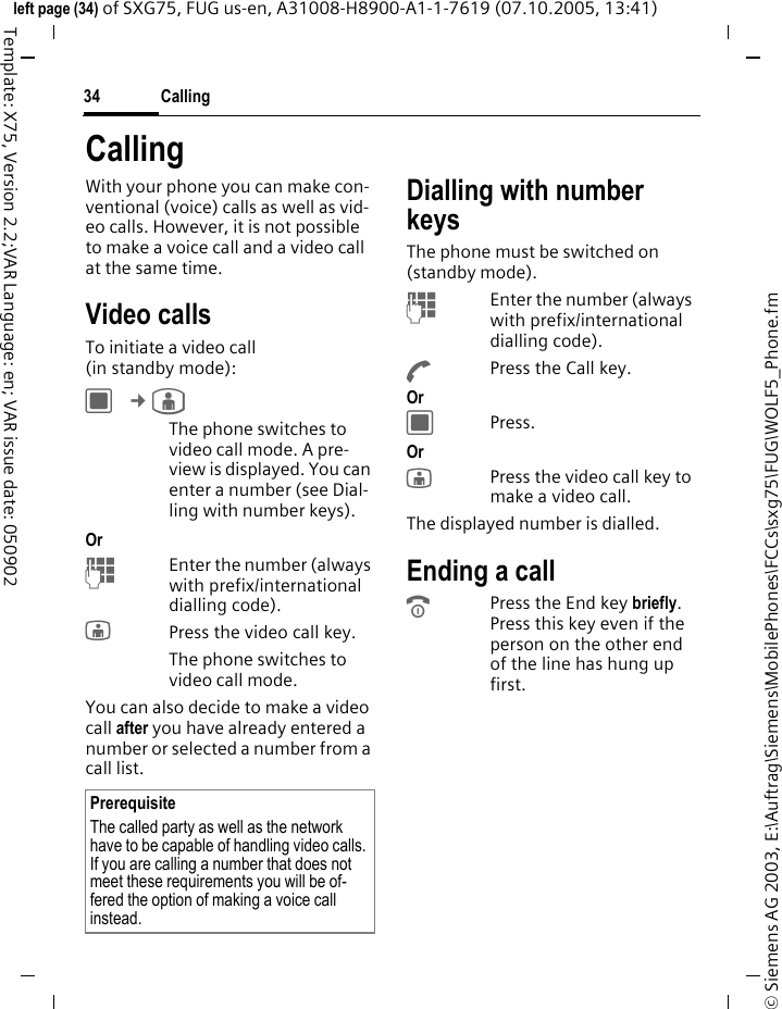 Calling34&copy; Siemens AG 2003, E:\Auftrag\Siemens\MobilePhones\FCCs\sxg75\FUG\WOLF5_Phone.fmleft page (34) of SXG75, FUG us-en, A31008-H8900-A1-1-7619 (07.10.2005, 13:41)Template: X75, Version 2.2;VAR Language: en; VAR issue date: 050902CallingWith your phone you can make con-ventional (voice) calls as well as vid-eo calls. However, it is not possible to make a voice call and a video call at the same time.Video callsTo initiate a video call (in standby mode):C &cent;&yen; The phone switches to video call mode. A pre-view is displayed. You can enter a number (see Dial-ling with number keys).Or JEnter the number (always with prefix/international dialling code). jPress the video call key.The phone switches to video call mode.You can also decide to make a video call after you have already entered a number or selected a number from a call list.Dialling with number keysThe phone must be switched on (standby mode).JEnter the number (always with prefix/international dialling code). APress the Call key. Or CPress.Or jPress the video call key to make a video call. The displayed number is dialled.Ending a callBPress the End key briefly. Press this key even if the person on the other end of the line has hung up first.PrerequisiteThe called party as well as the network have to be capable of handling video calls. If you are calling a number that does not meet these requirements you will be of-fered the option of making a voice call instead.