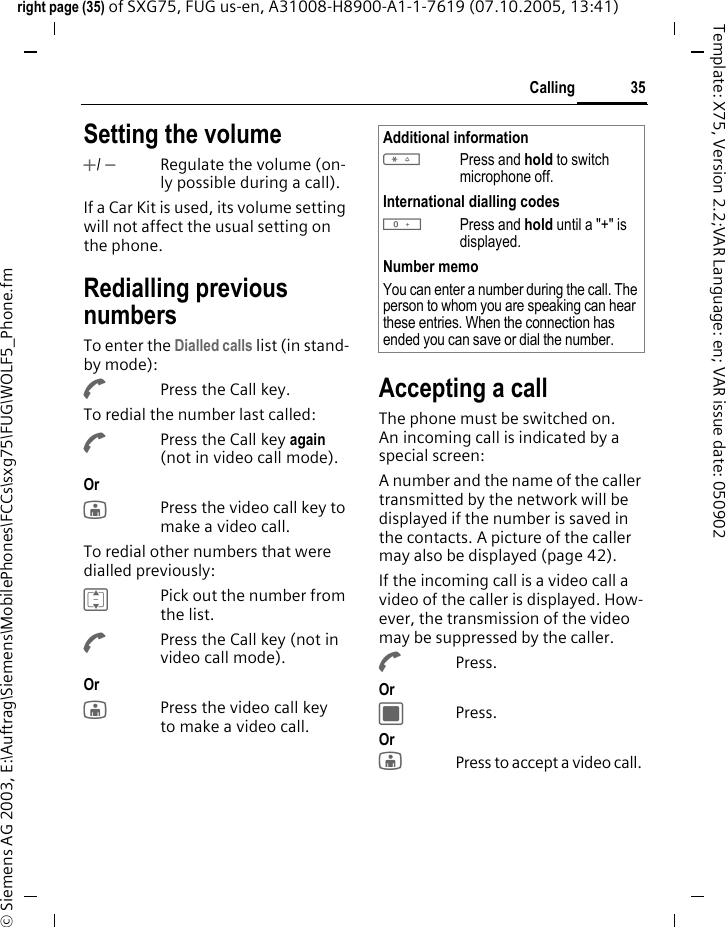 35Callingright page (35) of SXG75, FUG us-en, A31008-H8900-A1-1-7619 (07.10.2005, 13:41)&copy; Siemens AG 2003, E:\Auftrag\Siemens\MobilePhones\FCCs\sxg75\FUG\WOLF5_Phone.fmTemplate: X75, Version 2.2;VAR Language: en; VAR issue date: 050902Setting the volume+/ -Regulate the volume (on-ly possible during a call).If a Car Kit is used, its volume setting will not affect the usual setting on the phone.Redialling previous numbersTo enter the Dialled calls list (in stand-by mode):APress the Call key.To redial the number last called:APress the Call key again (not in video call mode).Or jPress the video call key to make a video call. To redial other numbers that were dialled previously:IPick out the number from the list.APress the Call key (not in video call mode).Or jPress the video call key to make a video call. Accepting a callThe phone must be switched on. An incoming call is indicated by a special screen:A number and the name of the caller transmitted by the network will be displayed if the number is saved in the contacts. A picture of the caller may also be displayed (page 42).If the incoming call is a video call a video of the caller is displayed. How-ever, the transmission of the video may be suppressed by the caller.APress.Or CPress.Or jPress to accept a video call. Additional information*Press and hold to switch microphone off.International dialling codes0Press and hold until a "+" is displayed.Number memoYou can enter a number during the call. The person to whom you are speaking can hear these entries. When the connection has ended you can save or dial the number.