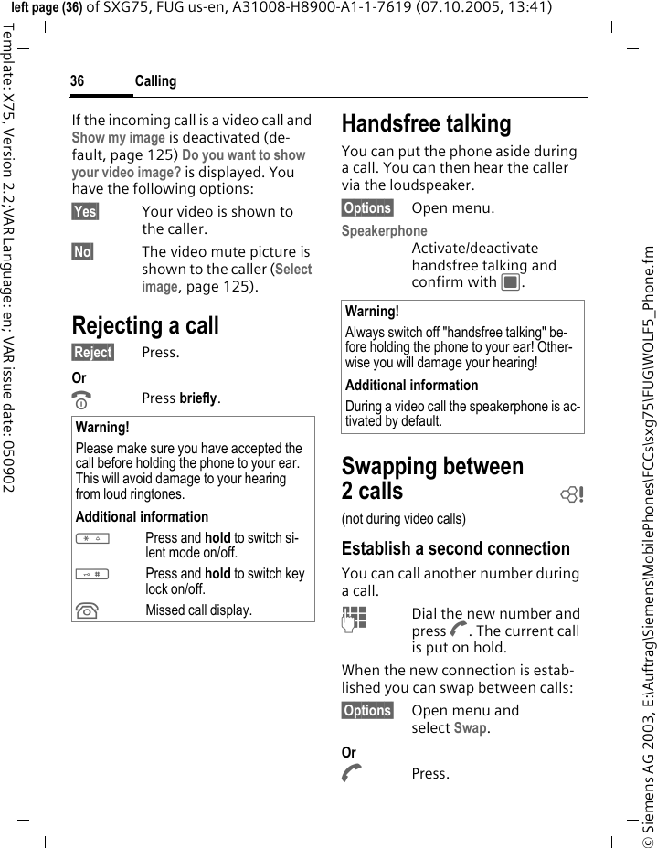 Calling36&copy; Siemens AG 2003, E:\Auftrag\Siemens\MobilePhones\FCCs\sxg75\FUG\WOLF5_Phone.fmleft page (36) of SXG75, FUG us-en, A31008-H8900-A1-1-7619 (07.10.2005, 13:41)Template: X75, Version 2.2;VAR Language: en; VAR issue date: 050902If the incoming call is a video call and Show my image is deactivated (de-fault, page 125) Do you want to show your video image? is displayed. You have the following options:&sect;Yes&sect; Your video is shown to the caller.&sect;No&sect; The video mute picture is shown to the caller (Select image, page 125).Rejecting a call&sect;Reject&sect; Press.Or BPress briefly. Handsfree talkingYou can put the phone aside during a call. You can then hear the caller via the loudspeaker. &sect;Options&sect; Open menu.Speakerphone Activate/deactivate handsfree talking and confirm with C.Swapping between 2calls b(not during video calls)Establish a second connectionYou can call another number during a call.JDial the new number and press A. The current call is put on hold.When the new connection is estab-lished you can swap between calls:&sect;Options&sect; Open menu and select Swap. Or APress. Warning!Please make sure you have accepted the call before holding the phone to your ear. This will avoid damage to your hearing from loud ringtones.Additional information*Press and hold to switch si-lent mode on/off.#Press and hold to switch key lock on/off.&Acirc;Missed call display.Warning!Always switch off "handsfree talking" be-fore holding the phone to your ear! Other-wise you will damage your hearing! Additional informationDuring a video call the speakerphone is ac-tivated by default. 