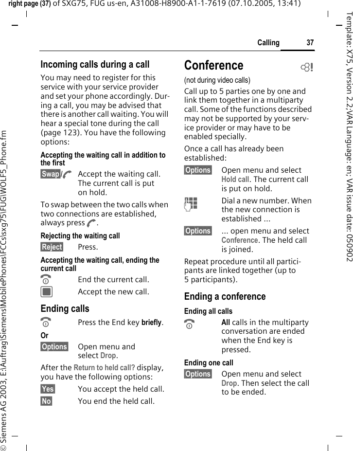 37Callingright page (37) of SXG75, FUG us-en, A31008-H8900-A1-1-7619 (07.10.2005, 13:41)&copy; Siemens AG 2003, E:\Auftrag\Siemens\MobilePhones\FCCs\sxg75\FUG\WOLF5_Phone.fmTemplate: X75, Version 2.2;VAR Language: en; VAR issue date: 050902Incoming calls during a callYou may need to register for this service with your service provider and set your phone accordingly. Dur-ing a call, you may be advised that there is another call waiting. You will hear a special tone during the call (page 123). You have the following options:Accepting the waiting call in addition to the first&sect;Swap&sect;/AAccept the waiting call. The current call is put on hold. To swap between the two calls when two connections are established, always press A.Rejecting the waiting call &sect;Reject&sect; Press. Accepting the waiting call, ending the current callBEnd the current call.CAccept the new call.Ending callsBPress the End key briefly. Or&sect;Options&sect; Open menu and select Drop. After the Return to held call? display, you have the following options:&sect;Yes&sect; You accept the held call.&sect;No&sect; You end the held call.Conference b(not during video calls)Call up to 5 parties one by one and link them together in a multiparty call. Some of the functions described may not be supported by your serv-ice provider or may have to be enabled specially. Once a call has already been established: &sect;Options&sect; Open menu and select Hold call. The current call is put on hold.JDial a new number. When the new connection is established &hellip;&sect;Options&sect; &hellip; open menu and select Conference. The held call is joined.Repeat procedure until all partici-pants are linked together (up to 5participants).Ending a conferenceEnding all callsBAll calls in the multiparty conversation are ended when the End key is pressed. Ending one call&sect;Options&sect; Open menu and select Drop. Then select the call to be ended. 