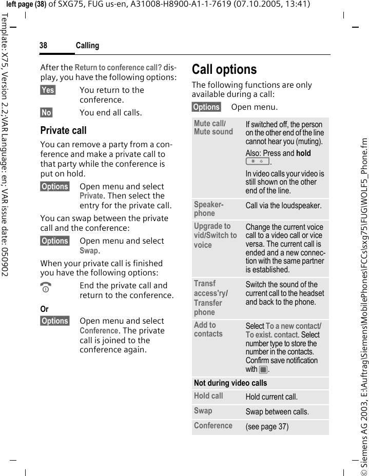Calling38&copy; Siemens AG 2003, E:\Auftrag\Siemens\MobilePhones\FCCs\sxg75\FUG\WOLF5_Phone.fmleft page (38) of SXG75, FUG us-en, A31008-H8900-A1-1-7619 (07.10.2005, 13:41)Template: X75, Version 2.2;VAR Language: en; VAR issue date: 050902After the Return to conference call? dis-play, you have the following options:&sect;Yes&sect; You return to the conference.&sect;No&sect; You end all calls.Private callYou can remove a party from a con-ference and make a private call to that party while the conference is put on hold.&sect;Options&sect; Open menu and select Private. Then select the entry for the private call. You can swap between the private call and the conference:&sect;Options&sect; Open menu and select Swap. When your private call is finished you have the following options:BEnd the private call and return to the conference.Or &sect;Options&sect; Open menu and select Conference. The private call is joined to the conference again.Call optionsThe following functions are only available during a call:&sect;Options&sect; Open menu.Mute call/ Mute sound If switched off, the person on the other end of the line cannot hear you (muting).Also: Press and hold *.In video calls your video is still shown on the other end of the line.Speaker-phone Call via the loudspeaker. Upgrade to vid/Switch to voice Change the current voice call to a video call or vice versa. The current call is ended and a new connec-tion with the same partner is established.Transf access'ry/ Transfer phone Switch the sound of the current call to the headset and back to the phone. Add to contacts Select To a new contact/ To exist. contact. Select number type to store the number in the contacts. Confirm save notification with C. Not during video callsHold call Hold current call.Swap Swap between calls.Conference (see page 37)