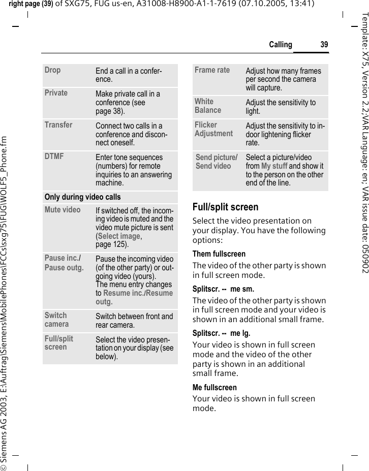 39Callingright page (39) of SXG75, FUG us-en, A31008-H8900-A1-1-7619 (07.10.2005, 13:41)&copy; Siemens AG 2003, E:\Auftrag\Siemens\MobilePhones\FCCs\sxg75\FUG\WOLF5_Phone.fmTemplate: X75, Version 2.2;VAR Language: en; VAR issue date: 050902Full/split screenSelect the video presentation on your display. You have the following options:Them fullscreenThe video of the other party is shown in full screen mode.Splitscr. --  me sm.The video of the other party is shown in full screen mode and your video is shown in an additional small frame.Splitscr. --  me lg.Your video is shown in full screen mode and the video of the other party is shown in an additional small frame.Me fullscreenYour video is shown in full screen mode.Drop End a call in a confer-ence.Private Make private call in a conference (see page 38).Transfer Connect two calls in a conference and discon-nect oneself.DTMF Enter tone sequences (numbers) for remote inquiries to an answering machine.Only during video callsMute video If switched off, the incom-ing video is muted and the video mute picture is sent (Select image, page 125).Pause inc./ Pause outg. Pause the incoming video (of the other party) or out-going video (yours). The menu entry changes to Resume inc./Resume outg. Switch camera Switch between front and rear camera.Full/split screen Select the video presen-tation on your display (see below).Frame rate Adjust how many frames per second the camera will capture.White Balance Adjust the sensitivity to light.Flicker Adjustment Adjust the sensitivity to in-door lightening flicker rate.Send picture/ Send video Select a picture/video from My stuff and show it to the person on the other end of the line.