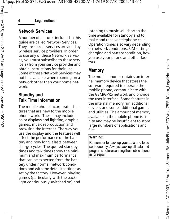 Legal notices4&copy; Siemens AG 2003, E:\Auftrag\Siemens\MobilePhones\FCCs\sxg75\FUG\am_LegalNotices.fmleft page (4) of SXG75, FUG us-en, A31008-H8900-A1-1-7619 (07.10.2005, 13:04)Template: X75, Version 2.2;VAR Language: en; VAR issue date: 050902Network ServicesA number of features included in this guide are called Network Services. They are special services provided by wireless service providers. In order to use any of these Network Servic-es, you must subscribe to these serv-ice(s) from your service provider and obtain instructions for their use. Some of these Network Services may not be available when roaming on a network other than your home net-work.Standby andTalk Time InformationThe mobile phone incorporates fea-tures that are new to the mobile phone world. These may include color displays and lighting, graphic games, music reproduction and browsing the Internet. The way you use the display and the features will affect the performance of the bat-tery and how long it lasts between charge cycles. The quoted standby times and talk times show the mini-mum and maximum performance that can be expected from the bat-tery under normal network condi-tions and with the default settings as set by the factory. However, playing games (particularly with the back-light continuously switched on) and listening to music will shorten the time available for standby and to make and receive telephone calls. Operation times also vary depending on network conditions, SIM settings, charging and battery condition, how you use your phone and other fac-tors. MemoryThe mobile phone contains an inter-nal memory device that stores the software required to operate the mobile phone, communicate with the GSM/GPRS network and provide the user interface. Some features in the internal memory run additional devices and some additional games and utilities. The amount of memory available in the mobile phone is fi-nite and may be insufficient to store large numbers of applications and files. Warning!Remember to back up your data and to do so frequently. Always back up all data and programs before sending the mobile phone in for repair.