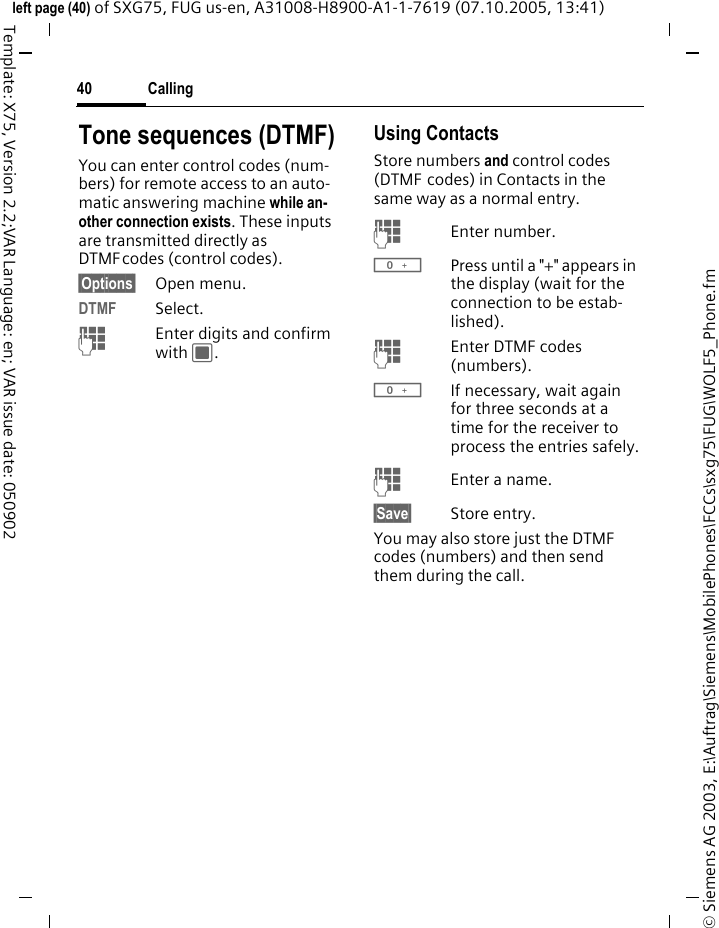 Calling40&copy; Siemens AG 2003, E:\Auftrag\Siemens\MobilePhones\FCCs\sxg75\FUG\WOLF5_Phone.fmleft page (40) of SXG75, FUG us-en, A31008-H8900-A1-1-7619 (07.10.2005, 13:41)Template: X75, Version 2.2;VAR Language: en; VAR issue date: 050902Tone sequences (DTMF)You can enter control codes (num-bers) for remote access to an auto-matic answering machine while an-other connection exists. These inputs are transmitted directly as DTMFcodes (control codes).&sect;Options&sect; Open menu.DTMF Select.JEnter digits and confirm with C.Using ContactsStore numbers and control codes (DTMF codes) in Contacts in the same way as a normal entry.JEnter number.0Press until a "+" appears in the display (wait for the connection to be estab-lished).JEnter DTMF codes (numbers).0If necessary, wait again for three seconds at a time for the receiver to process the entries safely.JEnter a name.&sect;Save&sect; Store entry.You may also store just the DTMF codes (numbers) and then send them during the call.