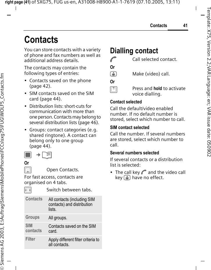 41Contactsright page (41) of SXG75, FUG us-en, A31008-H8900-A1-1-7619 (07.10.2005, 13:11)&copy; Siemens AG 2003, E:\Auftrag\Siemens\MobilePhones\FCCs\sxg75\FUG\WOLF5_Contacts.fmTemplate: X75, Version 2.2;VAR Language: en; VAR issue date: 050902ContactsYou can store contacts with a variety of phone and fax numbers as well as additional address details. The contacts may contain the following types of entries:&bull; Contacts saved on the phone (page 42). &bull; SIM contacts saved on the SIM card (page 44).&bull; Distribution lists: short-cuts for communication with more than one person. Contacts may belong to several distribution lists (page 46). &bull; Groups: contact categories (e.g. shared ringtone). A contact can belong only to one group (page 44). C &cent;L Or HOpen Contacts.For fast access, contacts are organised on 4 tabs. FSwitch between tabs.Dialling contactACall selected contact. Or jMake (video) call. Or GPress and hold to activate voice dialling.Contact selectedCall the default/video enabled number. If no default number is stored, select which number to call. SIM contact selectedCall the number. If several numbers are stored, select which number to call.Several numbers selectedIf several contacts or a distribution list is selected:&bull; The call key A and the video call key j have no effect.Contacts All contacts (including SIM contacts) and distribution lists.Groups All groups.SIM contacts Contacts saved on the SIM card.Filter Apply different filter criteria to all contacts.