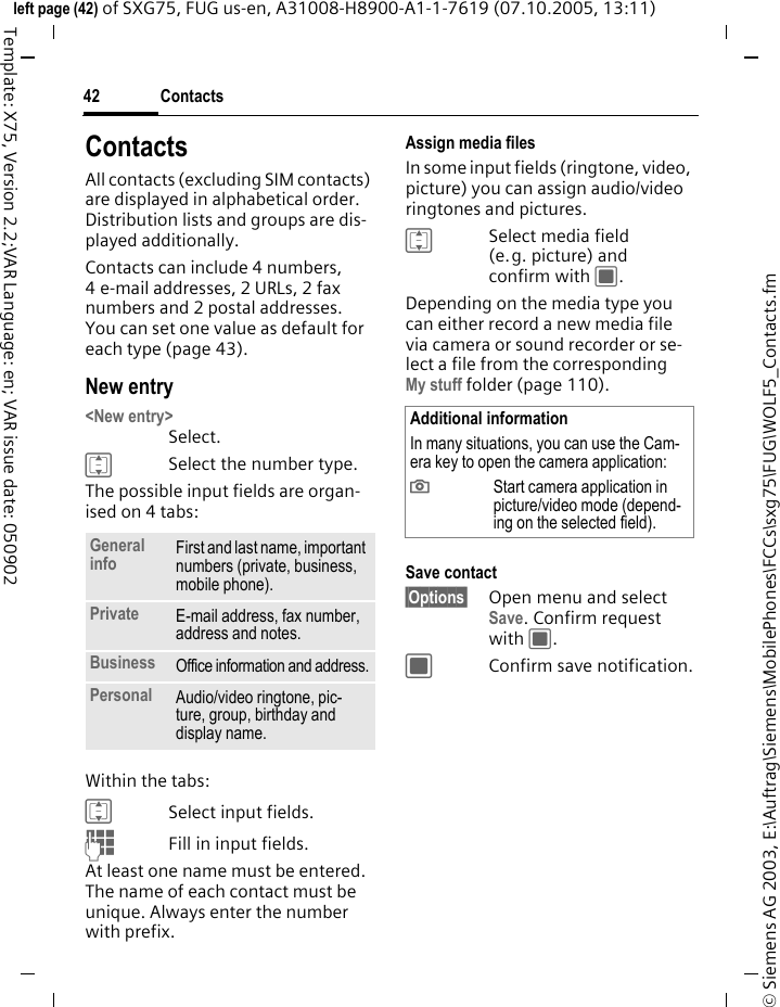Contacts42&copy; Siemens AG 2003, E:\Auftrag\Siemens\MobilePhones\FCCs\sxg75\FUG\WOLF5_Contacts.fmleft page (42) of SXG75, FUG us-en, A31008-H8900-A1-1-7619 (07.10.2005, 13:11)Template: X75, Version 2.2;VAR Language: en; VAR issue date: 050902ContactsAll contacts (excluding SIM contacts) are displayed in alphabetical order. Distribution lists and groups are dis-played additionally. Contacts can include 4 numbers, 4 e-mail addresses, 2 URLs, 2 fax numbers and 2 postal addresses. You can set one value as default for each type (page 43).New entry<New entry>Select. ISelect the number type.The possible input fields are organ-ised on 4 tabs:Within the tabs:ISelect input fields.JFill in input fields. At least one name must be entered. The name of each contact must be unique. Always enter the number with prefix. Assign media filesIn some input fields (ringtone, video, picture) you can assign audio/video ringtones and pictures. ISelect media field (e.g. picture) and confirm with C.Depending on the media type you can either record a new media file via camera or sound recorder or se-lect a file from the correspondingMy stuff folder (page 110). Save contact&sect;Options&sect; Open menu and select Save. Confirm request with C.CConfirm save notification.General info First and last name, important numbers (private, business, mobile phone). Private E-mail address, fax number, address and notes. Business Office information and address.Personal Audio/video ringtone, pic-ture, group, birthday and display name. Additional informationIn many situations, you can use the Cam-era key to open the camera application:;Start camera application in picture/video mode (depend-ing on the selected field).