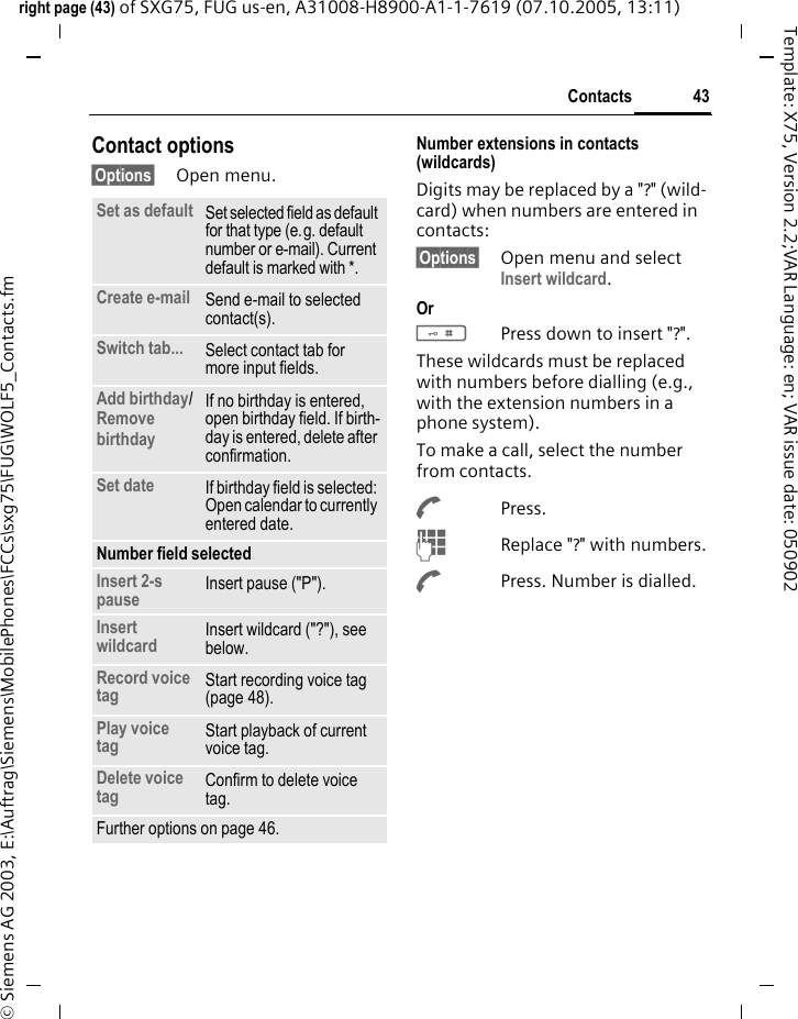 43Contactsright page (43) of SXG75, FUG us-en, A31008-H8900-A1-1-7619 (07.10.2005, 13:11)&copy; Siemens AG 2003, E:\Auftrag\Siemens\MobilePhones\FCCs\sxg75\FUG\WOLF5_Contacts.fmTemplate: X75, Version 2.2;VAR Language: en; VAR issue date: 050902Contact options&sect;Options&sect; Open menu.Number extensions in contacts (wildcards)Digits may be replaced by a "?" (wild-card) when numbers are entered in contacts: &sect;Options&sect; Open menu and select Insert wildcard. Or #Press down to insert "?".These wildcards must be replaced with numbers before dialling (e.g., with the extension numbers in a phone system). To make a call, select the number from contacts.APress.JReplace "?" with numbers.APress. Number is dialled.Set as default Set selected field as default for that type (e.g. default number or e-mail). Current default is marked with *. Create e-mail Send e-mail to selected contact(s). Switch tab... Select contact tab for more input fields. Add birthday/Remove birthday If no birthday is entered, open birthday field. If birth-day is entered, delete after confirmation. Set date If birthday field is selected: Open calendar to currently entered date.Number field selectedInsert 2-s pause Insert pause ("P").Insert wildcard Insert wildcard ("?"), see below.Record voice tag Start recording voice tag (page 48).Play voice tag Start playback of current voice tag.Delete voice tag Confirm to delete voice tag.Further options on page 46.