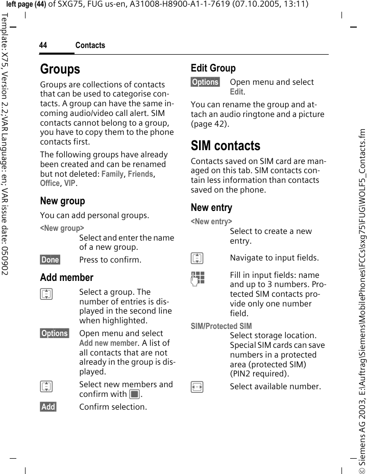 Contacts44&copy; Siemens AG 2003, E:\Auftrag\Siemens\MobilePhones\FCCs\sxg75\FUG\WOLF5_Contacts.fmleft page (44) of SXG75, FUG us-en, A31008-H8900-A1-1-7619 (07.10.2005, 13:11)Template: X75, Version 2.2;VAR Language: en; VAR issue date: 050902GroupsGroups are collections of contacts that can be used to categorise con-tacts. A group can have the same in-coming audio/video call alert. SIM contacts cannot belong to a group, you have to copy them to the phone contacts first.The following groups have already been created and can be renamed but not deleted: Family, Friends, Office, VIP. New groupYou can add personal groups.<New group>Select and enter the name of a new group.&sect;Done&sect; Press to confirm.Add memberISelect a group. The number of entries is dis-played in the second line when highlighted.&sect;Options&sect; Open menu and select Add new member. A list of all contacts that are not already in the group is dis-played. ISelect new members and confirm with C.&sect;Add&sect; Confirm selection. Edit Group&sect;Options&sect; Open menu and select Edit. You can rename the group and at-tach an audio ringtone and a picture (page 42). SIM contacts Contacts saved on SIM card are man-aged on this tab. SIM contacts con-tain less information than contacts saved on the phone. New entry<New entry>Select to create a new entry.INavigate to input fields.JFill in input fields: name and up to 3 numbers. Pro-tected SIM contacts pro-vide only one number field.SIM/Protected SIM Select storage location. Special SIM cards can save numbers in a protected area (protected SIM) (PIN2 required).FSelect available number. 