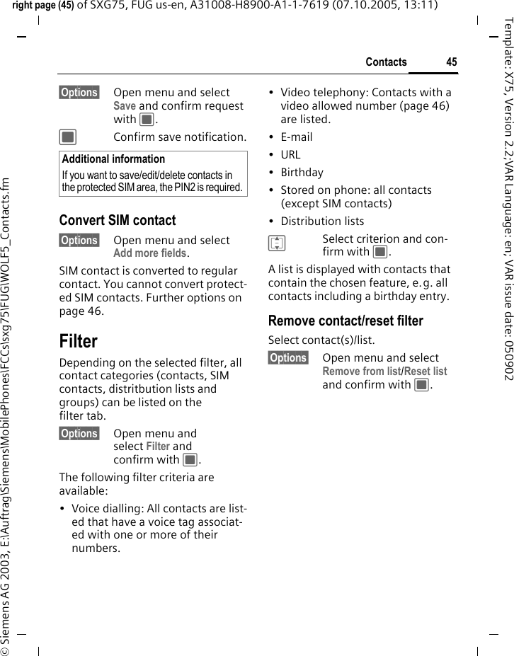 45Contactsright page (45) of SXG75, FUG us-en, A31008-H8900-A1-1-7619 (07.10.2005, 13:11)&copy; Siemens AG 2003, E:\Auftrag\Siemens\MobilePhones\FCCs\sxg75\FUG\WOLF5_Contacts.fmTemplate: X75, Version 2.2;VAR Language: en; VAR issue date: 050902&sect;Options&sect; Open menu and select Save and confirm request with C.CConfirm save notification.Convert SIM contact&sect;Options&sect; Open menu and select Add more fields.SIM contact is converted to regular contact. You cannot convert protect-ed SIM contacts. Further options on page 46.FilterDepending on the selected filter, all contact categories (contacts, SIM contacts, distritbution lists and groups) can be listed on the filter tab.&sect;Options&sect; Open menu and select Filter and confirm with C.The following filter criteria are available:&bull; Voice dialling: All contacts are list-ed that have a voice tag associat-ed with one or more of their numbers.&bull; Video telephony: Contacts with a video allowed number (page 46) are listed.&bull;E-mail&bull;URL&bull;Birthday&bull; Stored on phone: all contacts (except SIM contacts)&bull; Distribution listsISelect criterion and con-firm with C.A list is displayed with contacts that contain the chosen feature, e.g. all contacts including a birthday entry. Remove contact/reset filterSelect contact(s)/list.&sect;Options&sect; Open menu and select Remove from list/Reset list and confirm with C.Additional informationIf you want to save/edit/delete contacts in the protected SIM area, the PIN2 is required. 
