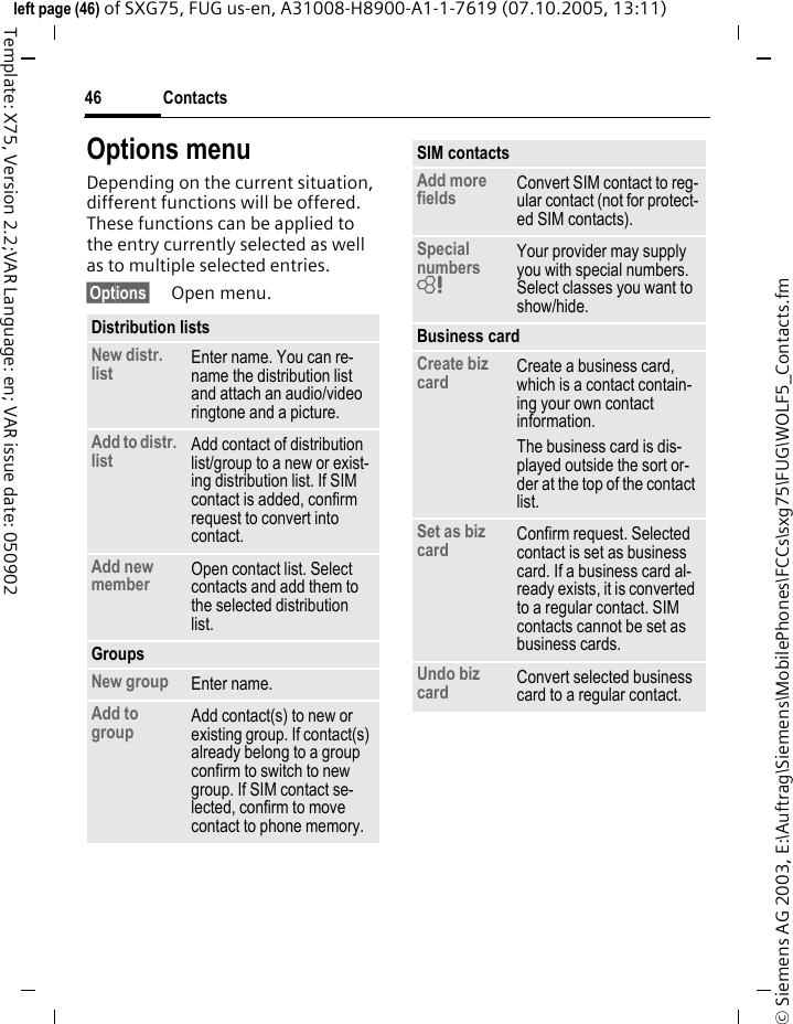 Contacts46&copy; Siemens AG 2003, E:\Auftrag\Siemens\MobilePhones\FCCs\sxg75\FUG\WOLF5_Contacts.fmleft page (46) of SXG75, FUG us-en, A31008-H8900-A1-1-7619 (07.10.2005, 13:11)Template: X75, Version 2.2;VAR Language: en; VAR issue date: 050902Options menuDepending on the current situation, different functions will be offered. These functions can be applied to the entry currently selected as well as to multiple selected entries.&sect;Options&sect; Open menu.Distribution listsNew distr. list Enter name. You can re-name the distribution list and attach an audio/video ringtone and a picture. Add to distr. list Add contact of distribution list/group to a new or exist-ing distribution list. If SIM contact is added, confirm request to convert into contact. Add new member Open contact list. Select contacts and add them to the selected distribution list. GroupsNew group Enter name. Add to group Add contact(s) to new or existing group. If contact(s) already belong to a group confirm to switch to new group. If SIM contact se-lected, confirm to move contact to phone memory. SIM contactsAdd more fields Convert SIM contact to reg-ular contact (not for protect-ed SIM contacts).Special numbers = Your provider may supply you with special numbers. Select classes you want to show/hide. Business card Create biz card Create a business card, which is a contact contain-ing your own contact information. The business card is dis-played outside the sort or-der at the top of the contact list.Set as biz card Confirm request. Selected contact is set as business card. If a business card al-ready exists, it is converted to a regular contact. SIM contacts cannot be set as business cards. Undo biz card Convert selected business card to a regular contact.