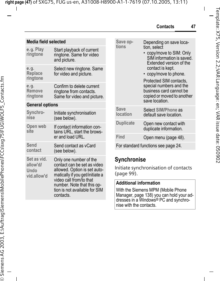 47Contactsright page (47) of SXG75, FUG us-en, A31008-H8900-A1-1-7619 (07.10.2005, 13:11)&copy; Siemens AG 2003, E:\Auftrag\Siemens\MobilePhones\FCCs\sxg75\FUG\WOLF5_Contacts.fmTemplate: X75, Version 2.2;VAR Language: en; VAR issue date: 050902SynchroniseInitiate synchronisation of contacts (page 99).Media field selectede.g. Play ringtone Start playback of current ringtone. Same for video and picture.e.g. Replace ringtoneSelect new ringtone. Same for video and picture.e.g. Remove ringtoneConfirm to delete current ringtone from contacts. Same for video and picture.General optionsSynchro-nise Initiate synchronisation (see below).Open web site If contact information con-tains URL, start the brows-er and load URL.Send contact Send contact as vCard (see below).Set as vid. allow'd/Undo vid.allow'd Only one number of the contact can be set as video allowed. Option is set auto-matically if you get/initiate a video call from/to that number. Note that this op-tion is not available for SIM contacts.Save op-tions Depending on save loca-tion, select&bull; copy/move to SIM: Only SIM information is saved. Extended version of the contact is kept. &bull; copy/move to phone.Protected SIM contacts, special numbers and the business card cannot be copied or moved to another save location.Save location Select SIM/Phone as default save location. Duplicate Open new contact with duplicate information.Find Open menu (page 48).For standard functions see page 24.Additional informationWith the Siemens MPM (Mobile Phone Manager, page 138) you can hold your ad-dresses in a Windows&reg; PC and synchro-nise with the contacts.
