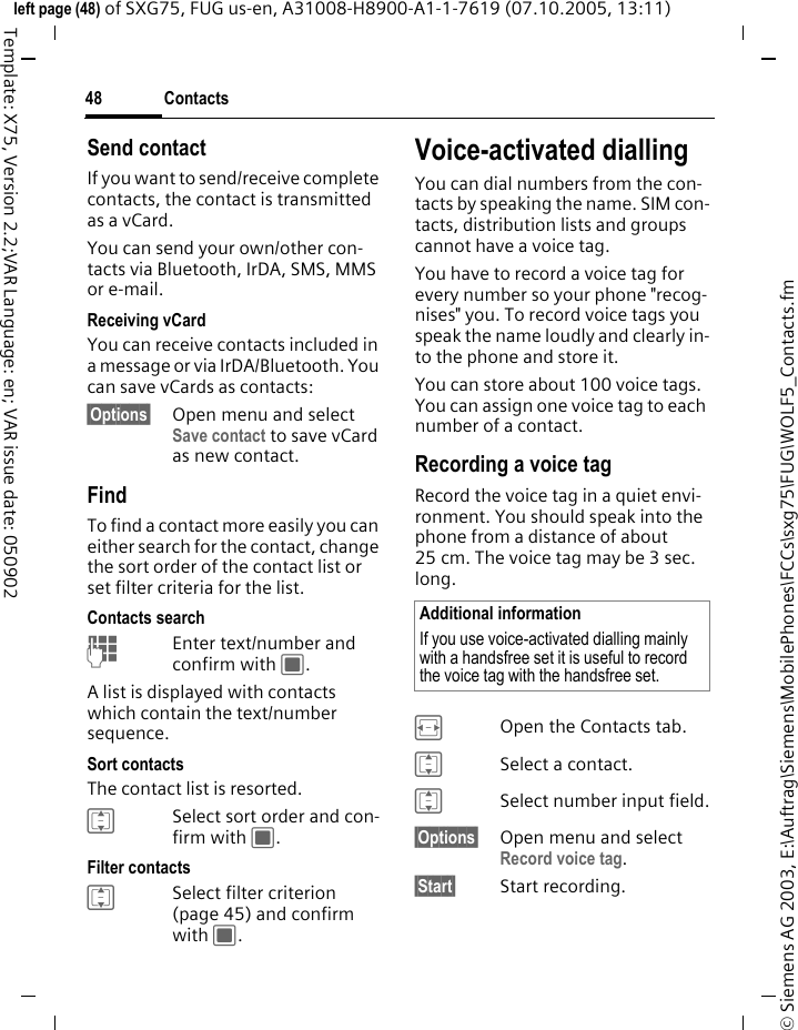 Contacts48&copy; Siemens AG 2003, E:\Auftrag\Siemens\MobilePhones\FCCs\sxg75\FUG\WOLF5_Contacts.fmleft page (48) of SXG75, FUG us-en, A31008-H8900-A1-1-7619 (07.10.2005, 13:11)Template: X75, Version 2.2;VAR Language: en; VAR issue date: 050902Send contactIf you want to send/receive complete contacts, the contact is transmitted as a vCard. You can send your own/other con-tacts via Bluetooth, IrDA, SMS, MMS or e-mail.Receiving vCardYou can receive contacts included in a message or via IrDA/Bluetooth. You can save vCards as contacts: &sect;Options&sect; Open menu and select Save contact to save vCard as new contact.FindTo find a contact more easily you can either search for the contact, change the sort order of the contact list or set filter criteria for the list.Contacts searchJEnter text/number and confirm with C.A list is displayed with contacts which contain the text/number sequence.Sort contactsThe contact list is resorted.ISelect sort order and con-firm with C.Filter contactsISelect filter criterion (page 45) and confirm with C.Voice-activated diallingYou can dial numbers from the con-tacts by speaking the name. SIM con-tacts, distribution lists and groups cannot have a voice tag.You have to record a voice tag for every number so your phone "recog-nises" you. To record voice tags you speak the name loudly and clearly in-to the phone and store it.You can store about 100 voice tags. You can assign one voice tag to each number of a contact.Recording a voice tagRecord the voice tag in a quiet envi-ronment. You should speak into the phone from a distance of about 25 cm. The voice tag may be 3 sec. long.FOpen the Contacts tab.ISelect a contact.ISelect number input field.&sect;Options&sect; Open menu and select Record voice tag. &sect;Start&sect; Start recording.Additional informationIf you use voice-activated dialling mainly with a handsfree set it is useful to record the voice tag with the handsfree set.