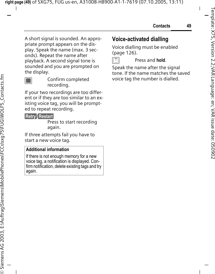 49Contactsright page (49) of SXG75, FUG us-en, A31008-H8900-A1-1-7619 (07.10.2005, 13:11)&copy; Siemens AG 2003, E:\Auftrag\Siemens\MobilePhones\FCCs\sxg75\FUG\WOLF5_Contacts.fmTemplate: X75, Version 2.2;VAR Language: en; VAR issue date: 050902A short signal is sounded. An appro-priate prompt appears on the dis-play. Speak the name (max. 3 sec-onds). Repeat the name after playback. A second signal tone is sounded and you are prompted on the display.CConfirm completed recording.If your two recordings are too differ-ent or if they are too similar to an ex-isting voice tag, you will be prompt-ed to repeat recording.&sect;Retry&sect;/&sect;Restart&sect;Press to start recording again.If three attempts fail you have to start a new voice tag.Voice-activated diallingVoice dialling must be enabled (page 126).GPress and hold.Speak the name after the signal tone. If the name matches the saved voice tag the number is dialled.Additional informationIf there is not enough memory for a new voice tag, a notification is displayed. Con-firm notification, delete existing tags and try again.