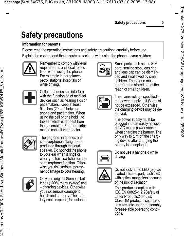 5Safety precautionsright page (5) of SXG75, FUG us-en, A31008-H8900-A1-1-7619 (07.10.2005, 13:38)&copy; Siemens AG 2003, E:\Auftrag\Siemens\MobilePhones\FCCs\sxg75\FUG\WOLF5_Safety.fmTemplate: X75, Version 2.2;VAR Language: en; VAR issue date: 050902Safety precautionsInformation for parentsPlease read the operating instructions and safety precautions carefully before use.Explain the content and the hazards associated with using the phone to your children.Remember to comply with legal requirements and local restric-tions when using the phone. For example in aeroplanes, petrol stations, hospitals or while driving.Cellular phones can interfere with the functioning of medical devices such as hearing aids or pacemakers. Keep at least 9 inches (20 cm) between phone and pacemaker. When using the cell phone hold it to the ear which is farthest from the pacemaker. For more infor-mation consult your doctor.The ringtone, info tones and speakerphone talking are re-produced through the loud-speaker. Do not hold the phone to your ear when it rings or when you have switched on the speakerphone function. Other-wise you risk serious, perma-nent damage to your hearing.Only use original Siemens bat-teries (100% mercury-free) and &ndash; charging devices. Otherwise you risk serious damage to health and property. The bat-tery could explode, for instance.Small parts such as the SIM card, sealing stop, lens ring and lens cap can be disman-tled and swallowed by small children. The phone must therefore be stored out of the reach of small children.The mains voltage specified on the power supply unit (V) must not be exceeded. Otherwise the charging device may be de-stroyed.The power supply must be plugged into an easily accessi-ble AC mains power socket when charging the battery. The only way to turn off the charg-ing device after charging the battery is to unplug it. Do not use a handheld while driving.Do not look at the LED (e.g. ac-tivated infrared port, flash LED) with optical magnifiers because of the risk of radiation.This product complies with IEC/EN 60825-1 2 2Safety of Laser Products2 for LED Class 1M products; such prod-ucts are safe under reasonably foresee-able operating condi-tions.