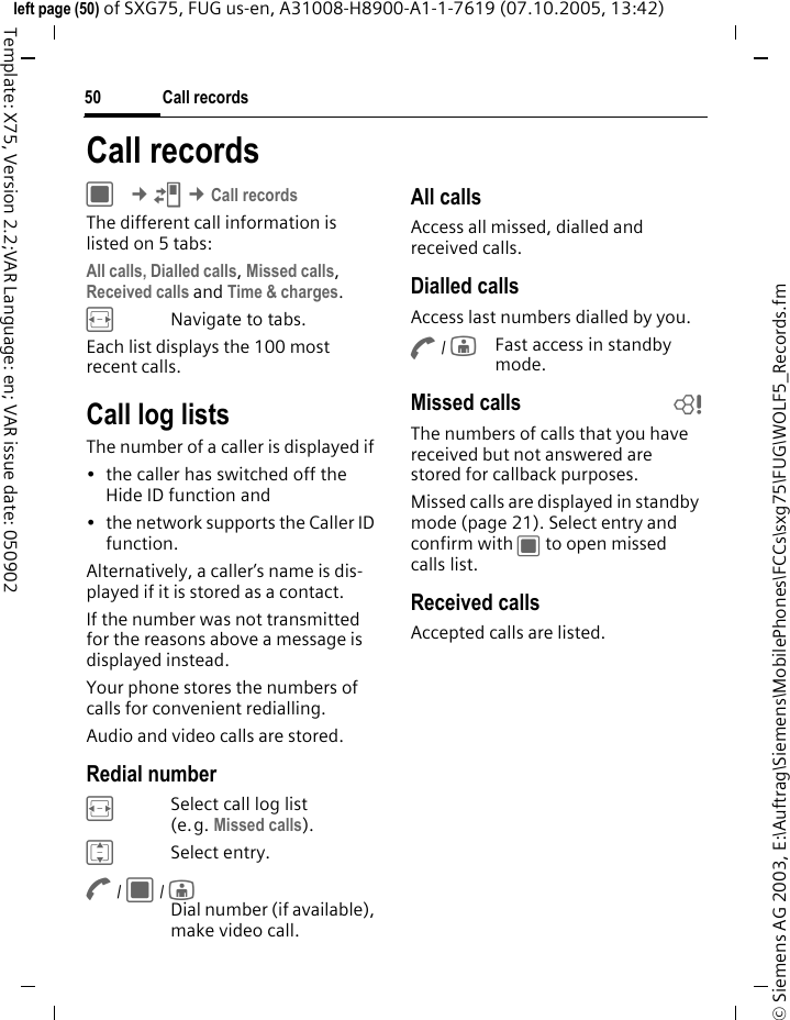 Call records50&copy; Siemens AG 2003, E:\Auftrag\Siemens\MobilePhones\FCCs\sxg75\FUG\WOLF5_Records.fmleft page (50) of SXG75, FUG us-en, A31008-H8900-A1-1-7619 (07.10.2005, 13:42)Template: X75, Version 2.2;VAR Language: en; VAR issue date: 050902Call recordsC &cent;P &cent;Call recordsThe different call information is listed on 5 tabs:All calls, Dialled calls, Missed calls, Received calls and Time &amp; charges. FNavigate to tabs.Each list displays the 100 most recent calls.Call log listsThe number of a caller is displayed if &bull; the caller has switched off the Hide ID function and &bull; the network supports the Caller ID function. Alternatively, a caller&rsquo;s name is dis-played if it is stored as a contact.If the number was not transmitted for the reasons above a message is displayed instead.Your phone stores the numbers of calls for convenient redialling. Audio and video calls are stored. Redial numberFSelect call log list (e.g. Missed calls).ISelect entry.A / C / jDial number (if available), make video call.All callsAccess all missed, dialled and received calls.Dialled callsAccess last numbers dialled by you.A / jFast access in standby mode.Missed calls bThe numbers of calls that you have received but not answered are stored for callback purposes.Missed calls are displayed in standby mode (page 21). Select entry and confirm with C to open missed calls list.Received callsAccepted calls are listed. 
