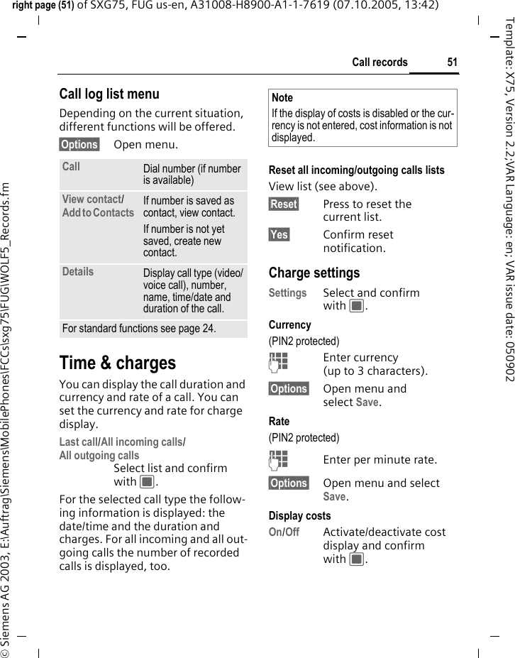51Call recordsright page (51) of SXG75, FUG us-en, A31008-H8900-A1-1-7619 (07.10.2005, 13:42)&copy; Siemens AG 2003, E:\Auftrag\Siemens\MobilePhones\FCCs\sxg75\FUG\WOLF5_Records.fmTemplate: X75, Version 2.2;VAR Language: en; VAR issue date: 050902Call log list menuDepending on the current situation, different functions will be offered. &sect;Options&sect; Open menu. Time &amp; chargesYou can display the call duration and currency and rate of a call. You can set the currency and rate for charge display. Last call/All incoming calls/All outgoing calls Select list and confirm with C.For the selected call type the follow-ing information is displayed: the date/time and the duration and charges. For all incoming and all out-going calls the number of recorded calls is displayed, too.Reset all incoming/outgoing calls listsView list (see above).&sect;Reset&sect; Press to reset the current list. &sect;Yes&sect; Confirm reset notification.Charge settingsSettings Select and confirm with C.Currency(PIN2 protected)JEnter currency (up to 3 characters).&sect;Options&sect; Open menu and select Save. Rate (PIN2 protected)JEnter per minute rate.&sect;Options&sect; Open menu and select Save. Display costsOn/Off Activate/deactivate cost display and confirm with C. Call Dial number (if number is available)View contact/ Add to Contacts If number is saved as contact, view contact. If number is not yet saved, create new contact.Details Display call type (video/voice call), number, name, time/date and duration of the call. For standard functions see page 24.NoteIf the display of costs is disabled or the cur-rency is not entered, cost information is not displayed. 
