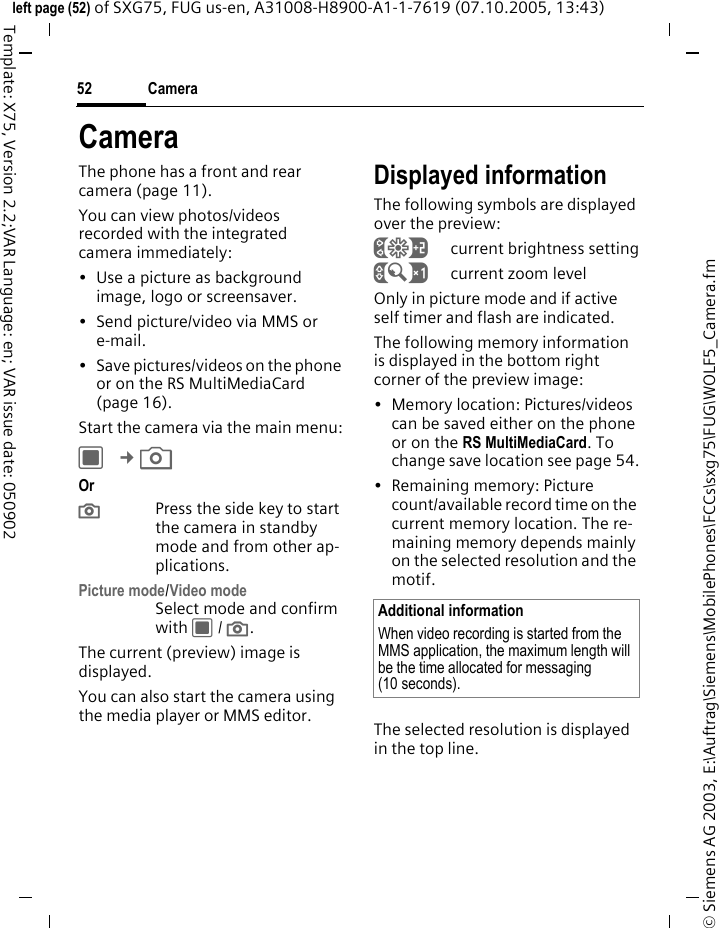 Camera52&copy; Siemens AG 2003, E:\Auftrag\Siemens\MobilePhones\FCCs\sxg75\FUG\WOLF5_Camera.fmleft page (52) of SXG75, FUG us-en, A31008-H8900-A1-1-7619 (07.10.2005, 13:43)Template: X75, Version 2.2;VAR Language: en; VAR issue date: 050902CameraThe phone has a front and rear camera (page 11). You can view photos/videos recorded with the integrated camera immediately:&bull; Use a picture as background image, logo or screensaver.&bull; Send picture/video via MMS or e-mail.&bull; Save pictures/videos on the phone or on the RS MultiMediaCard (page 16).Start the camera via the main menu:C &cent;R Or ;Press the side key to start the camera in standby mode and from other ap-plications.Picture mode/Video modeSelect mode and confirm with C / ;.The current (preview) image is displayed. You can also start the camera using the media player or MMS editor.Displayed informationThe following symbols are displayed over the preview:&Ugrave;current brightness setting&Uacute;current zoom levelOnly in picture mode and if active self timer and flash are indicated.The following memory information is displayed in the bottom right corner of the preview image:&bull; Memory location: Pictures/videos can be saved either on the phone or on the RS MultiMediaCard. To change save location see page 54.&bull; Remaining memory: Picture count/available record time on the current memory location. The re-maining memory depends mainly on the selected resolution and the motif.The selected resolution is displayed in the top line.Additional informationWhen video recording is started from the MMS application, the maximum length will be the time allocated for messaging (10 seconds). 