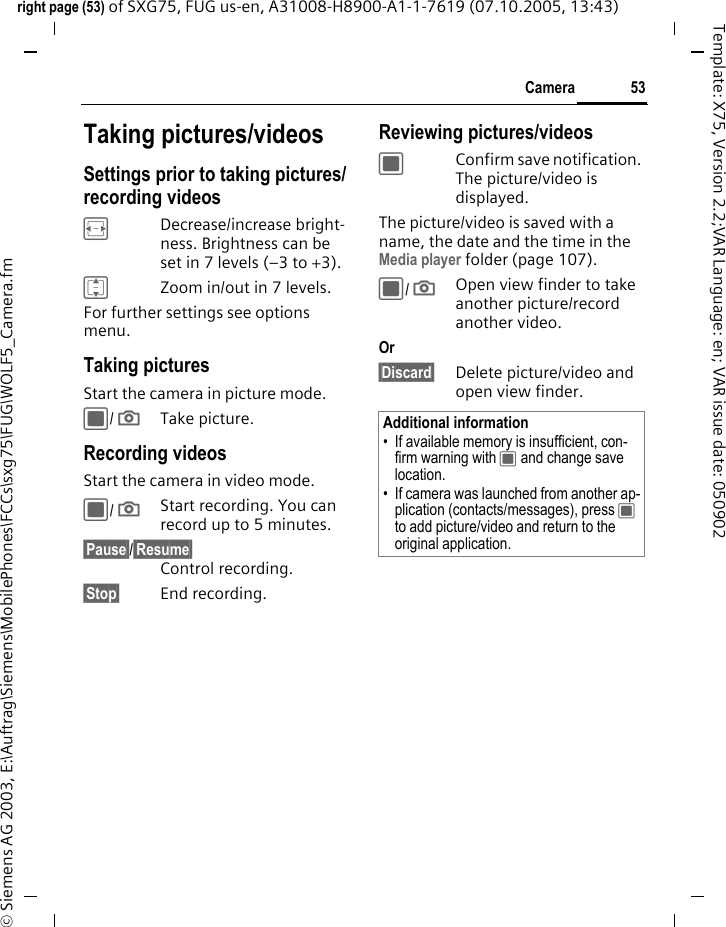 53Cameraright page (53) of SXG75, FUG us-en, A31008-H8900-A1-1-7619 (07.10.2005, 13:43)&copy; Siemens AG 2003, E:\Auftrag\Siemens\MobilePhones\FCCs\sxg75\FUG\WOLF5_Camera.fmTemplate: X75, Version 2.2;VAR Language: en; VAR issue date: 050902Taking pictures/videosSettings prior to taking pictures/recording videosFDecrease/increase bright-ness. Brightness can be set in 7 levels (&ndash;3 to +3).IZoom in/out in 7 levels.For further settings see options menu.Taking picturesStart the camera in picture mode.C/ ;Take picture. Recording videos Start the camera in video mode.C/ ;Start recording. You can record up to 5 minutes.&sect;Pause&sect;/&sect;Resume&sect; Control recording.&sect;Stop&sect; End recording.Reviewing pictures/videosCConfirm save notification. The picture/video is displayed.The picture/video is saved with a name, the date and the time in the Media player folder (page 107). C/ ;Open view finder to take another picture/record another video.Or &sect;Discard&sect; Delete picture/video and open view finder.Additional information&bull; If available memory is insufficient, con-firm warning with C and change save location.&bull; If camera was launched from another ap-plication (contacts/messages), press C to add picture/video and return to the original application. 